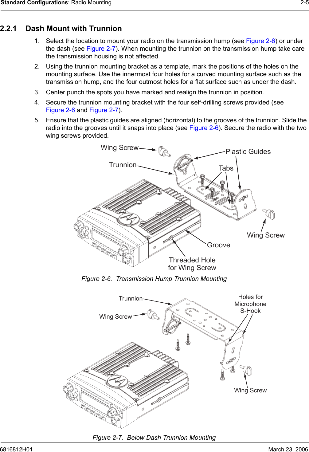 6816812H01 March 23, 2006Standard Configurations: Radio Mounting 2-52.2.1 Dash Mount with Trunnion1. Select the location to mount your radio on the transmission hump (see Figure 2-6) or under the dash (see Figure 2-7). When mounting the trunnion on the transmission hump take care the transmission housing is not affected.2. Using the trunnion mounting bracket as a template, mark the positions of the holes on the mounting surface. Use the innermost four holes for a curved mounting surface such as the transmission hump, and the four outmost holes for a flat surface such as under the dash.3. Center punch the spots you have marked and realign the trunnion in position.4. Secure the trunnion mounting bracket with the four self-drilling screws provided (see Figure 2-6 and Figure 2-7).5. Ensure that the plastic guides are aligned (horizontal) to the grooves of the trunnion. Slide the radio into the grooves until it snaps into place (see Figure 2-6). Secure the radio with the two wing screws provided.Figure 2-6.  Transmission Hump Trunnion MountingFigure 2-7.  Below Dash Trunnion MountingTabsTrunnionGrooveWing ScrewWing Screw Plastic GuidesThreaded Holefor Wing ScrewTrunnionWing ScrewWing ScrewHoles forMicrophoneS-Hook