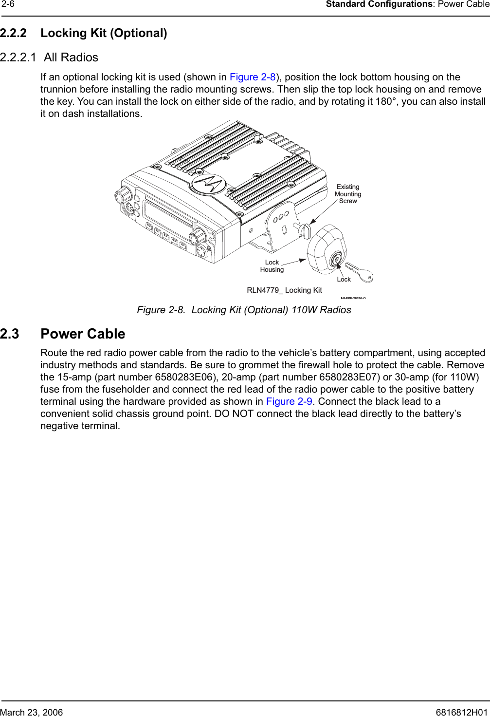 March 23, 2006 6816812H012-6 Standard Configurations: Power Cable2.2.2 Locking Kit (Optional)2.2.2.1  All Radios If an optional locking kit is used (shown in Figure 2-8), position the lock bottom housing on the trunnion before installing the radio mounting screws. Then slip the top lock housing on and remove the key. You can install the lock on either side of the radio, and by rotating it 180°, you can also install it on dash installations.Figure 2-8.  Locking Kit (Optional) 110W Radios2.3 Power CableRoute the red radio power cable from the radio to the vehicle’s battery compartment, using accepted industry methods and standards. Be sure to grommet the firewall hole to protect the cable. Remove the 15-amp (part number 6580283E06), 20-amp (part number 6580283E07) or 30-amp (for 110W) fuse from the fuseholder and connect the red lead of the radio power cable to the positive battery terminal using the hardware provided as shown in Figure 2-9. Connect the black lead to a convenient solid chassis ground point. DO NOT connect the black lead directly to the battery’s negative terminal.ExistingMountingScrewLockLockHousingRLN4779_ Locking KitMAEPF-28266-O