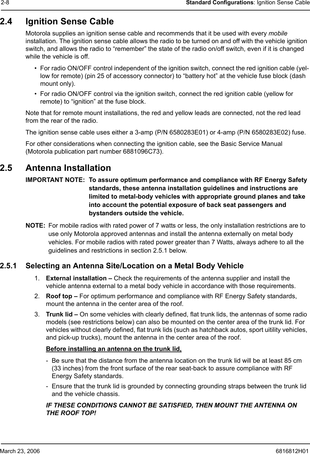 March 23, 2006 6816812H012-8 Standard Configurations: Ignition Sense Cable2.4 Ignition Sense CableMotorola supplies an ignition sense cable and recommends that it be used with every mobile installation. The ignition sense cable allows the radio to be turned on and off with the vehicle ignition switch, and allows the radio to “remember” the state of the radio on/off switch, even if it is changed while the vehicle is off. • For radio ON/OFF control independent of the ignition switch, connect the red ignition cable (yel-low for remote) (pin 25 of accessory connector) to “battery hot” at the vehicle fuse block (dash mount only).• For radio ON/OFF control via the ignition switch, connect the red ignition cable (yellow for remote) to “ignition” at the fuse block.Note that for remote mount installations, the red and yellow leads are connected, not the red lead from the rear of the radio.The ignition sense cable uses either a 3-amp (P/N 6580283E01) or 4-amp (P/N 6580283E02) fuse.For other considerations when connecting the ignition cable, see the Basic Service Manual (Motorola publication part number 6881096C73).2.5 Antenna InstallationIMPORTANT NOTE: To assure optimum performance and compliance with RF Energy Safety standards, these antenna installation guidelines and instructions are limited to metal-body vehicles with appropriate ground planes and take into account the potential exposure of back seat passengers and bystanders outside the vehicle. NOTE: For mobile radios with rated power of 7 watts or less, the only installation restrictions are to use only Motorola approved antennas and install the antenna externally on metal body vehicles. For mobile radios with rated power greater than 7 Watts, always adhere to all the guidelines and restrictions in section 2.5.1 below. 2.5.1 Selecting an Antenna Site/Location on a Metal Body Vehicle1. External installation – Check the requirements of the antenna supplier and install the vehicle antenna external to a metal body vehicle in accordance with those requirements.2. Roof top – For optimum performance and compliance with RF Energy Safety standards, mount the antenna in the center area of the roof. 3. Trunk lid – On some vehicles with clearly defined, flat trunk lids, the antennas of some radio models (see restrictions below) can also be mounted on the center area of the trunk lid. For vehicles without clearly defined, flat trunk lids (such as hatchback autos, sport uitility vehicles, and pick-up trucks), mount the antenna in the center area of the roof. Before installing an antenna on the trunk lid, - Be sure that the distance from the antenna location on the trunk lid will be at least 85 cm (33 inches) from the front surface of the rear seat-back to assure compliance with RF Energy Safety standards.- Ensure that the trunk lid is grounded by connecting grounding straps between the trunk lid and the vehicle chassis.IF THESE CONDITIONS CANNOT BE SATISFIED, THEN MOUNT THE ANTENNA ON THE ROOF TOP! 