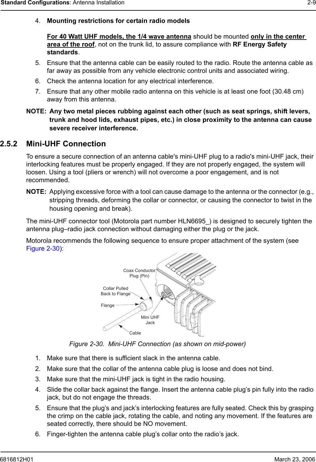 6816812H01 March 23, 2006Standard Configurations: Antenna Installation 2-94. Mounting restrictions for certain radio models  For 40 Watt UHF models, the 1/4 wave antenna should be mounted only in the center area of the roof, not on the trunk lid, to assure compliance with RF Energy Safety standards.5. Ensure that the antenna cable can be easily routed to the radio. Route the antenna cable as far away as possible from any vehicle electronic control units and associated wiring.6. Check the antenna location for any electrical interference.7. Ensure that any other mobile radio antenna on this vehicle is at least one foot (30.48 cm) away from this antenna.NOTE: Any two metal pieces rubbing against each other (such as seat springs, shift levers, trunk and hood lids, exhaust pipes, etc.) in close proximity to the antenna can cause severe receiver interference.2.5.2 Mini-UHF ConnectionTo ensure a secure connection of an antenna cable&apos;s mini-UHF plug to a radio&apos;s mini-UHF jack, their interlocking features must be properly engaged. If they are not properly engaged, the system will loosen. Using a tool (pliers or wrench) will not overcome a poor engagement, and is not recommended. NOTE: Applying excessive force with a tool can cause damage to the antenna or the connector (e.g., stripping threads, deforming the collar or connector, or causing the connector to twist in the housing opening and break).The mini-UHF connector tool (Motorola part number HLN6695_) is designed to securely tighten the antenna plug–radio jack connection without damaging either the plug or the jack.Motorola recommends the following sequence to ensure proper attachment of the system (see Figure 2-30):Figure 2-30.  Mini-UHF Connection (as shown on mid-power)1. Make sure that there is sufficient slack in the antenna cable.2. Make sure that the collar of the antenna cable plug is loose and does not bind.3. Make sure that the mini-UHF jack is tight in the radio housing.4. Slide the collar back against the flange. Insert the antenna cable plug’s pin fully into the radio jack, but do not engage the threads.5. Ensure that the plug’s and jack’s interlocking features are fully seated. Check this by grasping the crimp on the cable jack, rotating the cable, and noting any movement. If the features are seated correctly, there should be NO movement.6. Finger-tighten the antenna cable plug’s collar onto the radio’s jack.Coax ConductorPlug (Pin)FlangeCableCollar PulledBack to FlangeMini UHFJack