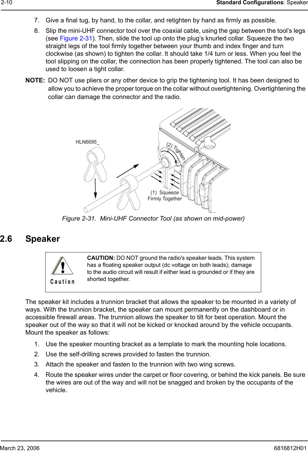 March 23, 2006 6816812H012-10 Standard Configurations: Speaker7. Give a final tug, by hand, to the collar, and retighten by hand as firmly as possible.8. Slip the mini-UHF connector tool over the coaxial cable, using the gap between the tool’s legs (see Figure 2-31). Then, slide the tool up onto the plug’s knurled collar. Squeeze the two straight legs of the tool firmly together between your thumb and index finger and turn clockwise (as shown) to tighten the collar. It should take 1/4 turn or less. When you feel the tool slipping on the collar, the connection has been properly tightened. The tool can also be used to loosen a tight collar.NOTE: DO NOT use pliers or any other device to grip the tightening tool. It has been designed to allow you to achieve the proper torque on the collar without overtightening. Overtightening the collar can damage the connector and the radio.Figure 2-31.  Mini-UHF Connector Tool (as shown on mid-power)2.6 Speaker The speaker kit includes a trunnion bracket that allows the speaker to be mounted in a variety of ways. With the trunnion bracket, the speaker can mount permanently on the dashboard or in accessible firewall areas. The trunnion allows the speaker to tilt for best operation. Mount the speaker out of the way so that it will not be kicked or knocked around by the vehicle occupants. Mount the speaker as follows:1. Use the speaker mounting bracket as a template to mark the mounting hole locations.2. Use the self-drilling screws provided to fasten the trunnion.3. Attach the speaker and fasten to the trunnion with two wing screws.4. Route the speaker wires under the carpet or floor covering, or behind the kick panels. Be sure the wires are out of the way and will not be snagged and broken by the occupants of the vehicle.CAUTION: DO NOT ground the radio&apos;s speaker leads. This system has a floating speaker output (dc voltage on both leads); damage to the audio circuit will result if either lead is grounded or if they are shorted together.(1)  SqueezeFirmly TogetherHLN6695_(2)Tighten!C a u t i o n