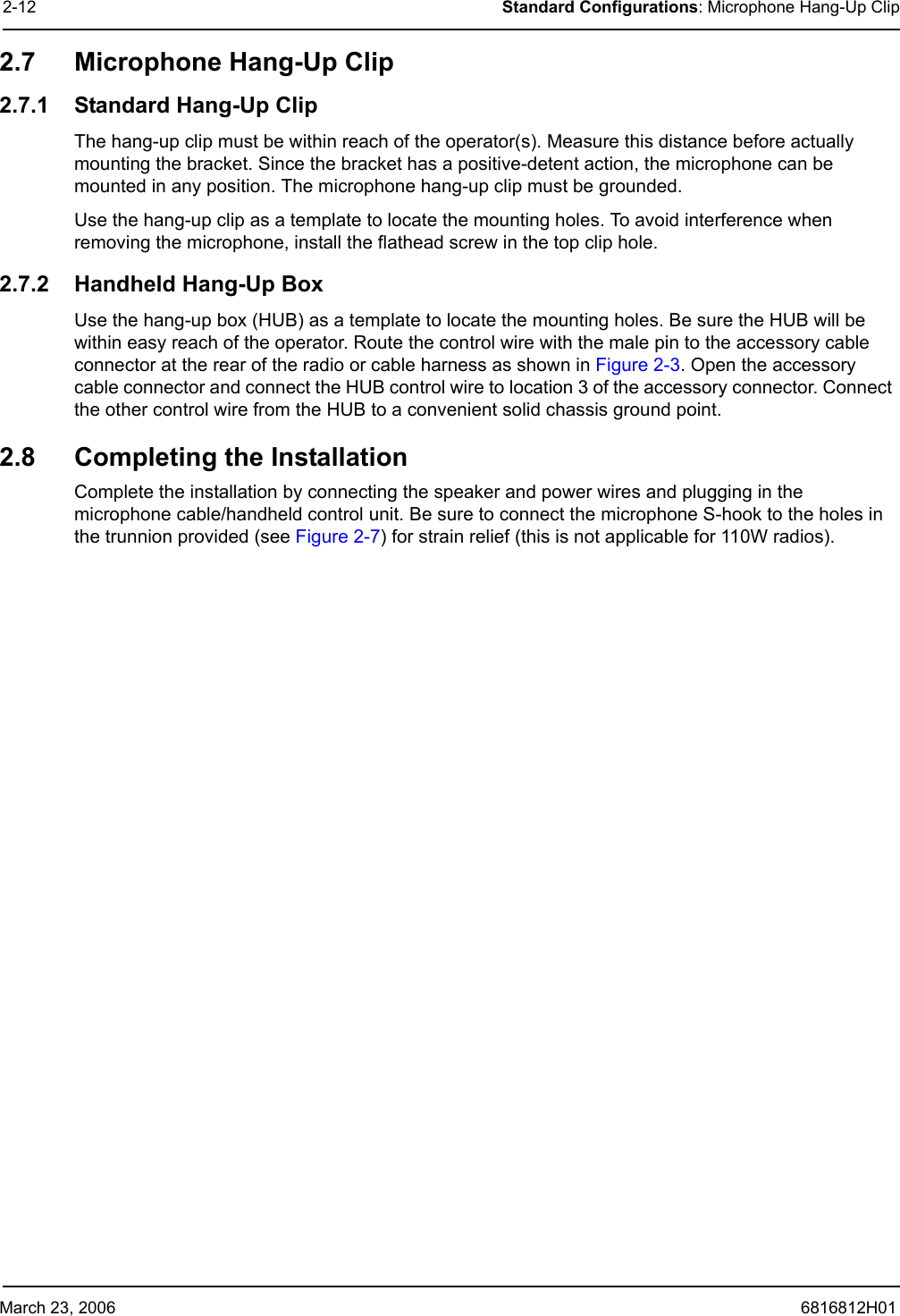 March 23, 2006 6816812H012-12 Standard Configurations: Microphone Hang-Up Clip2.7 Microphone Hang-Up Clip 2.7.1 Standard Hang-Up ClipThe hang-up clip must be within reach of the operator(s). Measure this distance before actually mounting the bracket. Since the bracket has a positive-detent action, the microphone can be mounted in any position. The microphone hang-up clip must be grounded.Use the hang-up clip as a template to locate the mounting holes. To avoid interference when removing the microphone, install the flathead screw in the top clip hole.2.7.2 Handheld Hang-Up BoxUse the hang-up box (HUB) as a template to locate the mounting holes. Be sure the HUB will be within easy reach of the operator. Route the control wire with the male pin to the accessory cable connector at the rear of the radio or cable harness as shown in Figure 2-3. Open the accessory cable connector and connect the HUB control wire to location 3 of the accessory connector. Connect the other control wire from the HUB to a convenient solid chassis ground point.2.8 Completing the InstallationComplete the installation by connecting the speaker and power wires and plugging in the microphone cable/handheld control unit. Be sure to connect the microphone S-hook to the holes in the trunnion provided (see Figure 2-7) for strain relief (this is not applicable for 110W radios).