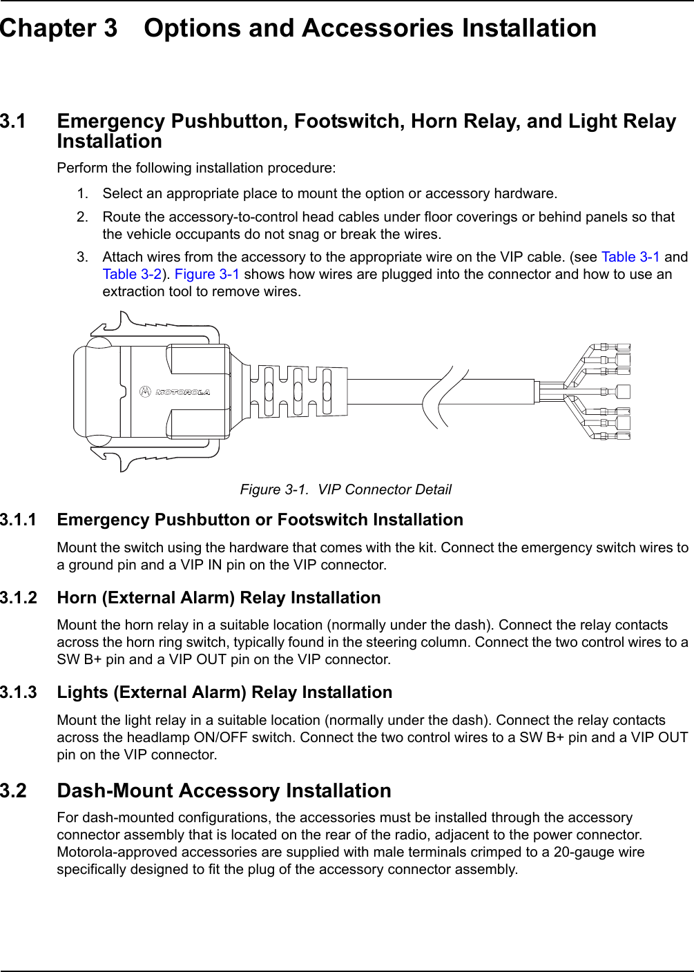 Chapter 3 Options and Accessories Installation3.1 Emergency Pushbutton, Footswitch, Horn Relay, and Light Relay Installation  Perform the following installation procedure:1. Select an appropriate place to mount the option or accessory hardware.2. Route the accessory-to-control head cables under floor coverings or behind panels so that the vehicle occupants do not snag or break the wires.3. Attach wires from the accessory to the appropriate wire on the VIP cable. (see Table 3-1 and Table 3-2). Figure 3-1 shows how wires are plugged into the connector and how to use an extraction tool to remove wires.Figure 3-1.  VIP Connector Detail3.1.1 Emergency Pushbutton or Footswitch InstallationMount the switch using the hardware that comes with the kit. Connect the emergency switch wires to a ground pin and a VIP IN pin on the VIP connector.3.1.2 Horn (External Alarm) Relay InstallationMount the horn relay in a suitable location (normally under the dash). Connect the relay contacts across the horn ring switch, typically found in the steering column. Connect the two control wires to a SW B+ pin and a VIP OUT pin on the VIP connector.3.1.3 Lights (External Alarm) Relay InstallationMount the light relay in a suitable location (normally under the dash). Connect the relay contacts across the headlamp ON/OFF switch. Connect the two control wires to a SW B+ pin and a VIP OUT pin on the VIP connector. 3.2 Dash-Mount Accessory InstallationFor dash-mounted configurations, the accessories must be installed through the accessory connector assembly that is located on the rear of the radio, adjacent to the power connector. Motorola-approved accessories are supplied with male terminals crimped to a 20-gauge wire specifically designed to fit the plug of the accessory connector assembly. 