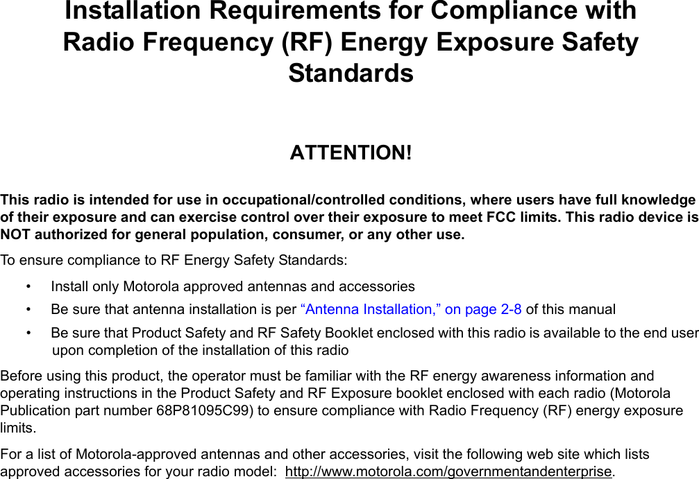 iiiInstallation Requirements for Compliance withRadio Frequency (RF) Energy Exposure Safety StandardsATTENTION!This radio is intended for use in occupational/controlled conditions, where users have full knowledge of their exposure and can exercise control over their exposure to meet FCC limits. This radio device is NOT authorized for general population, consumer, or any other use.To ensure compliance to RF Energy Safety Standards:• Install only Motorola approved antennas and accessories• Be sure that antenna installation is per “Antenna Installation,” on page 2-8 of this manual• Be sure that Product Safety and RF Safety Booklet enclosed with this radio is available to the end user upon completion of the installation of this radio Before using this product, the operator must be familiar with the RF energy awareness information and operating instructions in the Product Safety and RF Exposure booklet enclosed with each radio (Motorola Publication part number 68P81095C99) to ensure compliance with Radio Frequency (RF) energy exposure limits. For a list of Motorola-approved antennas and other accessories, visit the following web site which lists approved accessories for your radio model:  http://www.motorola.com/governmentandenterprise.