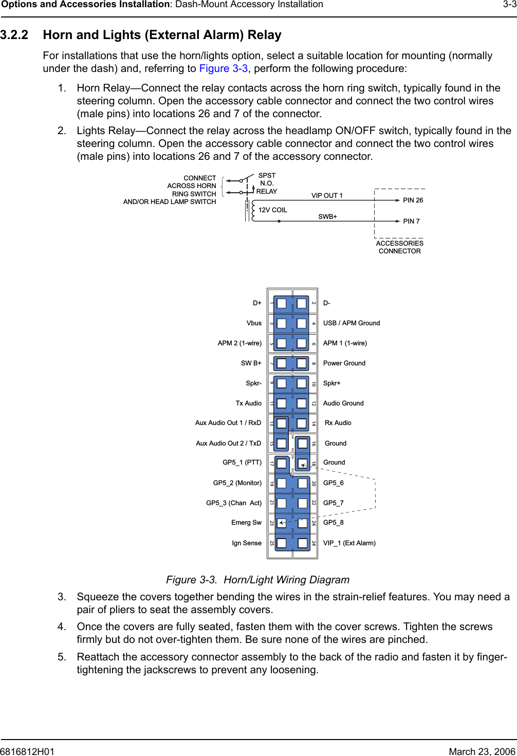 6816812H01 March 23, 2006Options and Accessories Installation: Dash-Mount Accessory Installation 3-33.2.2 Horn and Lights (External Alarm) RelayFor installations that use the horn/lights option, select a suitable location for mounting (normally under the dash) and, referring to Figure 3-3, perform the following procedure:1. Horn Relay—Connect the relay contacts across the horn ring switch, typically found in the steering column. Open the accessory cable connector and connect the two control wires (male pins) into locations 26 and 7 of the connector.2. Lights Relay—Connect the relay across the headlamp ON/OFF switch, typically found in the steering column. Open the accessory cable connector and connect the two control wires (male pins) into locations 26 and 7 of the accessory connector.Figure 3-3.  Horn/Light Wiring Diagram 3. Squeeze the covers together bending the wires in the strain-relief features. You may need a pair of pliers to seat the assembly covers. 4. Once the covers are fully seated, fasten them with the cover screws. Tighten the screws firmly but do not over-tighten them. Be sure none of the wires are pinched. 5. Reattach the accessory connector assembly to the back of the radio and fasten it by finger-tightening the jackscrews to prevent any loosening. CONNECTACROSS HORNRING SWITCHAND/OR HEAD LAMP SWITCHSPSTN.O.RELAY12V COILVIP OUT 1SWB+ACCESSORIESCONNECTORPIN 26PIN 71234567891011121314151617181920212223242524D+VbusAPM 2 (1-wire)SW B+Spkr-Tx AudioAux Audio Out 1 / RxD Aux Audio Out 2 / TxD GP5_1 (PTT)GP5_2 (Monitor)GP5_3 (Chan  Act)Emerg SwIgn SenseD-USB / APM GroundAPM 1 (1-wire)Power GroundSpkr+Audio GroundRx AudioGroundGroundGP5_6GP5_7GP5_8VIP_1 (Ext Alarm)