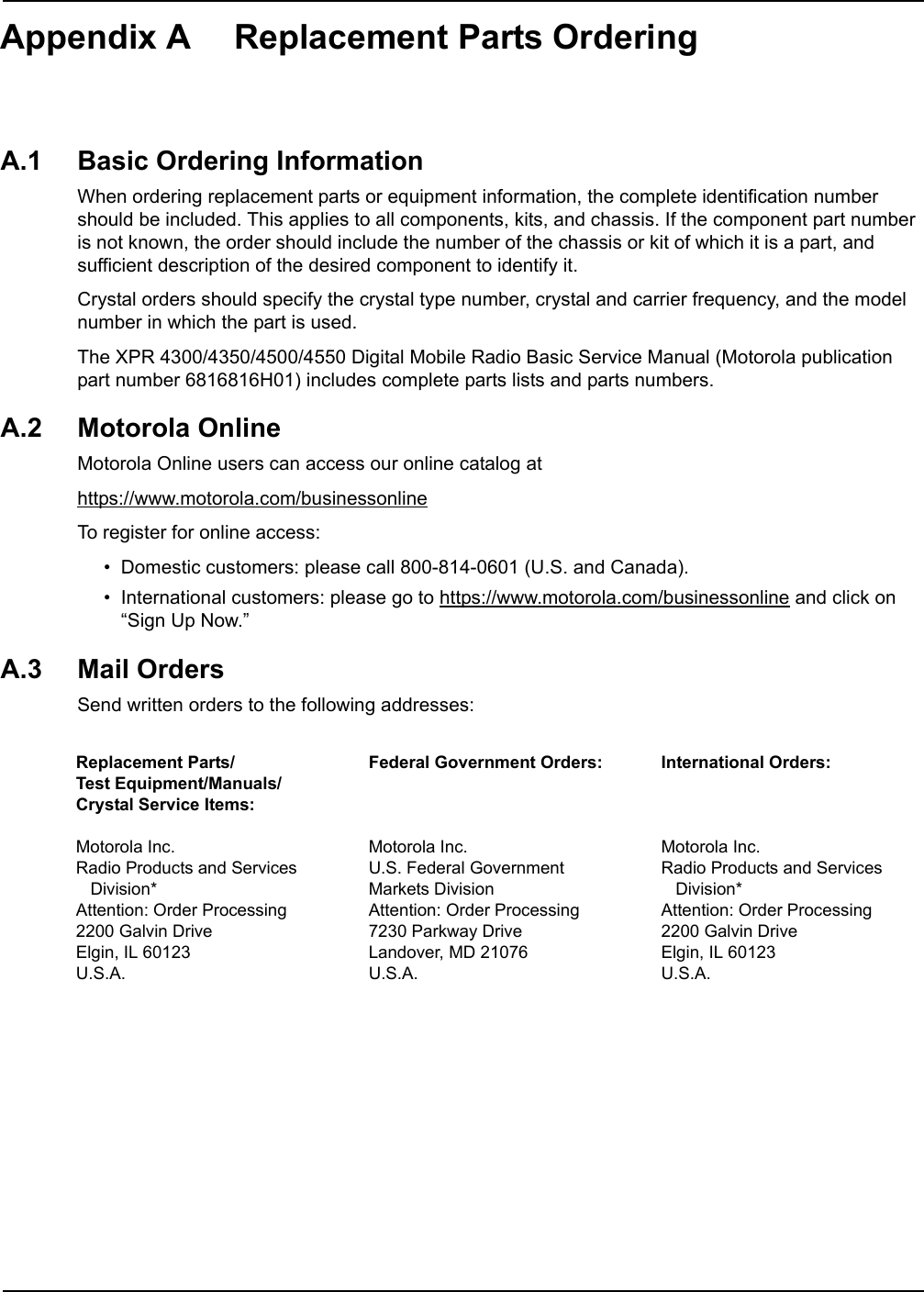 Appendix A Replacement Parts OrderingA.1 Basic Ordering InformationWhen ordering replacement parts or equipment information, the complete identification number should be included. This applies to all components, kits, and chassis. If the component part number is not known, the order should include the number of the chassis or kit of which it is a part, and sufficient description of the desired component to identify it.Crystal orders should specify the crystal type number, crystal and carrier frequency, and the model number in which the part is used.The XPR 4300/4350/4500/4550 Digital Mobile Radio Basic Service Manual (Motorola publication part number 6816816H01) includes complete parts lists and parts numbers.A.2 Motorola OnlineMotorola Online users can access our online catalog athttps://www.motorola.com/businessonlineTo register for online access:• Domestic customers: please call 800-814-0601 (U.S. and Canada).• International customers: please go to https://www.motorola.com/businessonline and click on “Sign Up Now.”A.3 Mail OrdersSend written orders to the following addresses:Replacement Parts/ Test Equipment/Manuals/ Crystal Service Items:Motorola Inc.Radio Products and Services    Division*Attention: Order Processing2200 Galvin DriveElgin, IL 60123U.S.A.Federal Government Orders:Motorola Inc.U.S. Federal Government Markets DivisionAttention: Order Processing7230 Parkway DriveLandover, MD 21076U.S.A.International Orders:Motorola Inc.Radio Products and Services    Division*Attention: Order Processing2200 Galvin DriveElgin, IL 60123U.S.A.