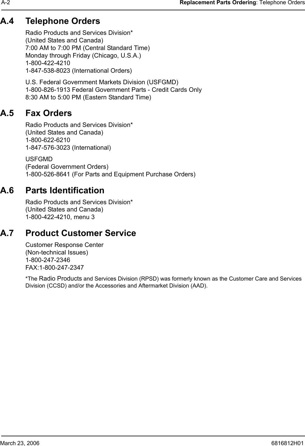 March 23, 2006 6816812H01A-2 Replacement Parts Ordering: Telephone OrdersA.4 Telephone OrdersRadio Products and Services Division* (United States and Canada) 7:00 AM to 7:00 PM (Central Standard Time) Monday through Friday (Chicago, U.S.A.) 1-800-422-4210 1-847-538-8023 (International Orders)U.S. Federal Government Markets Division (USFGMD) 1-800-826-1913 Federal Government Parts - Credit Cards Only 8:30 AM to 5:00 PM (Eastern Standard Time)A.5 Fax OrdersRadio Products and Services Division* (United States and Canada) 1-800-622-6210 1-847-576-3023 (International)USFGMD (Federal Government Orders) 1-800-526-8641 (For Parts and Equipment Purchase Orders)A.6 Parts IdentificationRadio Products and Services Division* (United States and Canada) 1-800-422-4210, menu 3A.7 Product Customer ServiceCustomer Response Center (Non-technical Issues) 1-800-247-2346 FAX:1-800-247-2347*The Radio Products and Services Division (RPSD) was formerly known as the Customer Care and Services Division (CCSD) and/or the Accessories and Aftermarket Division (AAD).