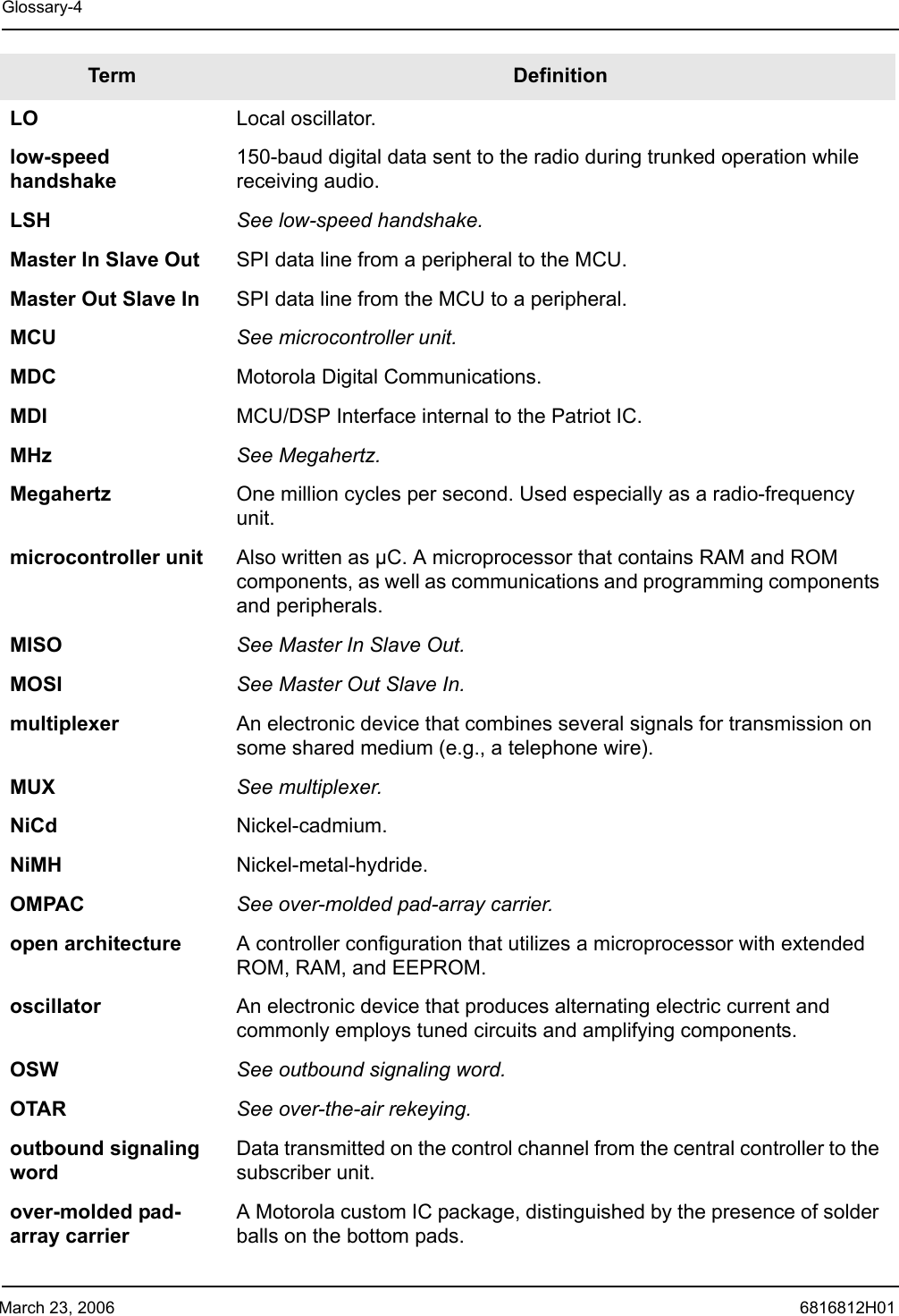 March 23, 2006 6816812H01Glossary-4LO Local oscillator.low-speed handshake150-baud digital data sent to the radio during trunked operation while receiving audio.LSH See low-speed handshake.Master In Slave Out SPI data line from a peripheral to the MCU.Master Out Slave In SPI data line from the MCU to a peripheral.MCU See microcontroller unit.MDC Motorola Digital Communications.MDI MCU/DSP Interface internal to the Patriot IC.MHz See Megahertz.Megahertz One million cycles per second. Used especially as a radio-frequency unit. microcontroller unit Also written as µC. A microprocessor that contains RAM and ROM components, as well as communications and programming components and peripherals.MISO See Master In Slave Out.MOSI See Master Out Slave In.multiplexer An electronic device that combines several signals for transmission on some shared medium (e.g., a telephone wire).MUX See multiplexer.NiCd Nickel-cadmium.NiMH Nickel-metal-hydride.OMPAC See over-molded pad-array carrier.open architecture A controller configuration that utilizes a microprocessor with extended ROM, RAM, and EEPROM.oscillator An electronic device that produces alternating electric current and commonly employs tuned circuits and amplifying components.OSW See outbound signaling word.OTAR See over-the-air rekeying.outbound signaling wordData transmitted on the control channel from the central controller to the subscriber unit.over-molded pad-array carrierA Motorola custom IC package, distinguished by the presence of solder balls on the bottom pads.Term Definition