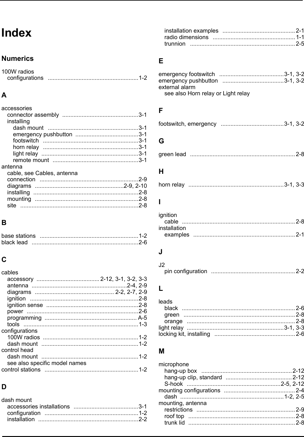 Index IndexNumerics100W radiosconfigurations ........................................................1-2Aaccessoriesconnector assembly  ...............................................3-1installingdash mount  ........................................................3-1emergency pushbutton  .......................................3-1footswitch ...........................................................3-1horn relay  ...........................................................3-1light relay  ............................................................3-1remote mount  .....................................................3-1antennacable, see Cables, antennaconnection .............................................................2-9diagrams .......................................................2-9, 2-10installing .................................................................2-8mounting ................................................................2-8site .........................................................................2-8Bbase stations  .............................................................1-2black lead  ..................................................................2-6Ccablesaccessory ....................................... 2-12, 3-1, 3-2, 3-3antenna ...........................................................2-4, 2-9diagrams ................................................. 2-2, 2-7, 2-9ignition ...................................................................2-8ignition sense  .........................................................2-8power .....................................................................2-6programming ......................................................... A-5tools .......................................................................1-3configurations100W radios  ...........................................................1-2dash mount  ............................................................1-2control headdash mount  ............................................................1-2see also specific model namescontrol stations  ..........................................................1-2Ddash mountaccessories installations  ........................................3-1configuration ..........................................................1-2installation ..............................................................2-2installation examples  .............................................2-1radio dimensions  ...................................................1-1trunnion .................................................................2-5Eemergency footswitch  ........................................3-1, 3-2emergency pushbutton  ......................................3-1, 3-2external alarmsee also Horn relay or Light relayFfootswitch, emergency  .......................................3-1, 3-2Ggreen lead  .................................................................2-8Hhorn relay  ...........................................................3-1, 3-3Iignitioncable ......................................................................2-8installationexamples ...............................................................2-1JJ2pin configuration  ....................................................2-2Lleadsblack ......................................................................2-6green .....................................................................2-8orange ...................................................................2-8light relay  ............................................................3-1, 3-3locking kit, installing  ..................................................2-6Mmicrophonehang-up box  ........................................................2-12hang-up clip, standard  .........................................2-12S-hook ..........................................................2-5, 2-12mounting configurations  ............................................2-4dash ................................................................1-2, 2-5mounting, antennarestrictions .............................................................2-9roof top  ..................................................................2-8trunk lid  ..................................................................2-8