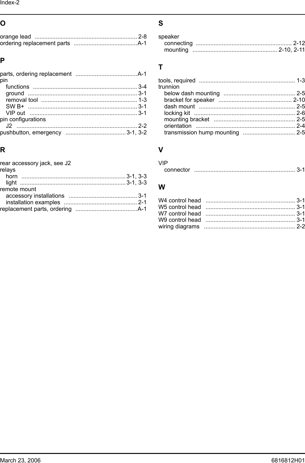 Index-2March 23, 2006 6816812H01Oorange lead  ............................................................... 2-8ordering replacement parts  .......................................A-1Pparts, ordering replacement  ......................................A-1pinfunctions ................................................................ 3-4ground ................................................................... 3-1removal tool  ........................................................... 1-3SW B+  ................................................................... 3-1VIP out  .................................................................. 3-1pin configurationsJ2 .......................................................................... 2-2pushbutton, emergency  .....................................3-1, 3-2Rrear accessory jack, see J2relayshorn ................................................................3-1, 3-3light .................................................................3-1, 3-3remote mountaccessory installations  .......................................... 3-1installation examples  ............................................. 2-1replacement parts, ordering  ......................................A-1Sspeakerconnecting ........................................................... 2-12mounting .................................................... 2-10, 2-11Ttools, required  ........................................................... 1-3trunnionbelow dash mounting  ............................................ 2-5bracket for speaker  ............................................. 2-10dash mount  ........................................................... 2-5locking kit  .............................................................. 2-6mounting bracket  .................................................. 2-5orientation ............................................................. 2-4transmission hump mounting  ................................ 2-5VVIPconnector .............................................................. 3-1WW4 control head  ....................................................... 3-1W5 control head  ....................................................... 3-1W7 control head  ....................................................... 3-1W9 control head  ....................................................... 3-1wiring diagrams  ........................................................ 2-2