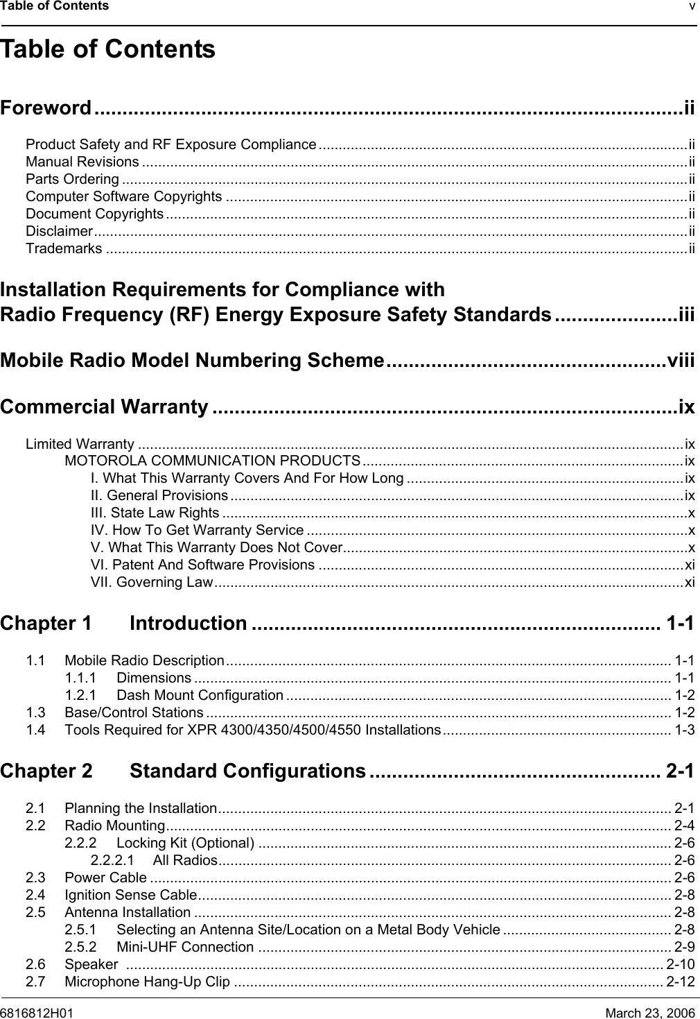 Table of Contents v6816812H01 March 23, 2006Table of ContentsForeword.........................................................................................................iiProduct Safety and RF Exposure Compliance............................................................................................iiManual Revisions ........................................................................................................................................iiParts Ordering .............................................................................................................................................iiComputer Software Copyrights ...................................................................................................................iiDocument Copyrights..................................................................................................................................iiDisclaimer....................................................................................................................................................iiTrademarks .................................................................................................................................................iiInstallation Requirements for Compliance with Radio Frequency (RF) Energy Exposure Safety Standards......................iiiMobile Radio Model Numbering Scheme..................................................viiiCommercial Warranty ...................................................................................ixLimited Warranty ........................................................................................................................................ixMOTOROLA COMMUNICATION PRODUCTS................................................................................ixI. What This Warranty Covers And For How Long .....................................................................ixII. General Provisions .................................................................................................................ixIII. State Law Rights ....................................................................................................................xIV. How To Get Warranty Service ...............................................................................................xV. What This Warranty Does Not Cover......................................................................................xVI. Patent And Software Provisions ...........................................................................................xiVII. Governing Law.....................................................................................................................xiChapter 1 Introduction ......................................................................... 1-11.1 Mobile Radio Description............................................................................................................... 1-11.1.1 Dimensions ....................................................................................................................... 1-11.2.1 Dash Mount Configuration ................................................................................................ 1-21.3 Base/Control Stations .................................................................................................................... 1-21.4 Tools Required for XPR 4300/4350/4500/4550 Installations......................................................... 1-3Chapter 2 Standard Configurations.................................................... 2-12.1 Planning the Installation................................................................................................................. 2-12.2 Radio Mounting.............................................................................................................................. 2-42.2.2 Locking Kit (Optional) ....................................................................................................... 2-62.2.2.1 All Radios................................................................................................................. 2-62.3 Power Cable .................................................................................................................................. 2-62.4 Ignition Sense Cable...................................................................................................................... 2-82.5 Antenna Installation ....................................................................................................................... 2-82.5.1 Selecting an Antenna Site/Location on a Metal Body Vehicle .......................................... 2-82.5.2 Mini-UHF Connection ....................................................................................................... 2-92.6 Speaker ...................................................................................................................................... 2-102.7 Microphone Hang-Up Clip ........................................................................................................... 2-12