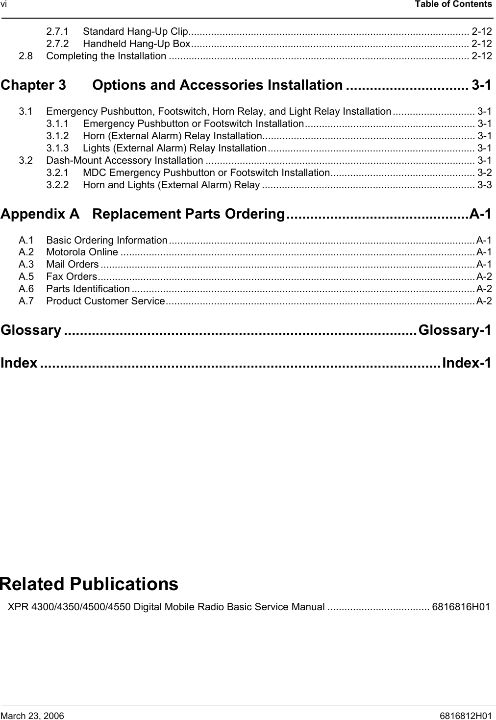 vi Table of ContentsMarch 23, 2006 6816812H012.7.1 Standard Hang-Up Clip................................................................................................... 2-122.7.2 Handheld Hang-Up Box.................................................................................................. 2-122.8 Completing the Installation .......................................................................................................... 2-12Chapter 3 Options and Accessories Installation ............................... 3-13.1 Emergency Pushbutton, Footswitch, Horn Relay, and Light Relay Installation............................. 3-13.1.1 Emergency Pushbutton or Footswitch Installation............................................................ 3-13.1.2 Horn (External Alarm) Relay Installation........................................................................... 3-13.1.3 Lights (External Alarm) Relay Installation......................................................................... 3-13.2 Dash-Mount Accessory Installation ............................................................................................... 3-13.2.1 MDC Emergency Pushbutton or Footswitch Installation................................................... 3-23.2.2 Horn and Lights (External Alarm) Relay ........................................................................... 3-3Appendix A Replacement Parts Ordering..............................................A-1A.1 Basic Ordering Information............................................................................................................A-1A.2 Motorola Online .............................................................................................................................A-1A.3 Mail Orders .................................................................................................................................... A-1A.5 Fax Orders.....................................................................................................................................A-2A.6 Parts Identification .........................................................................................................................A-2A.7 Product Customer Service.............................................................................................................A-2Glossary .........................................................................................Glossary-1Index .....................................................................................................Index-1Related PublicationsXPR 4300/4350/4500/4550 Digital Mobile Radio Basic Service Manual .................................... 6816816H01