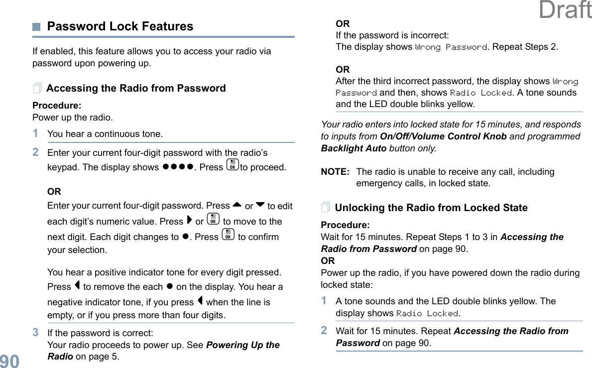 English90Password Lock FeaturesIf enabled, this feature allows you to access your radio via password upon powering up.Accessing the Radio from PasswordProcedure:Power up the radio.1You hear a continuous tone.  2Enter your current four-digit password with the radio’s keypad. The display shows ●●●●. Press cto proceed.OREnter your current four-digit password. Press ^ or v to edit each digit’s numeric value. Press &gt; or c to move to the next digit. Each digit changes to ●. Press c to confirm your selection.   You hear a positive indicator tone for every digit pressed. Press &lt; to remove the each ● on the display. You hear a negative indicator tone, if you press &lt; when the line is empty, or if you press more than four digits.3If the password is correct:Your radio proceeds to power up. See Powering Up the Radio on page 5.ORIf the password is incorrect:The display shows Wrong Password. Repeat Steps 2.ORAfter the third incorrect password, the display shows Wrong Password and then, shows Radio Locked. A tone sounds and the LED double blinks yellow.Your radio enters into locked state for 15 minutes, and responds to inputs from On/Off/Volume Control Knob and programmed Backlight Auto button only.NOTE: The radio is unable to receive any call, including emergency calls, in locked state.Unlocking the Radio from Locked StateProcedure:Wait for 15 minutes. Repeat Steps 1 to 3 in Accessing the Radio from Password on page 90.ORPower up the radio, if you have powered down the radio during locked state:1A tone sounds and the LED double blinks yellow. The display shows Radio Locked.2Wait for 15 minutes. Repeat Accessing the Radio from Password on page 90.Draft
