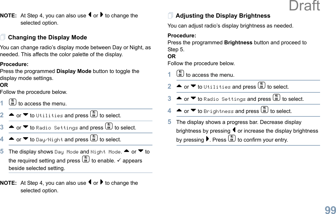 English99NOTE: At Step 4, you can also use &lt; or &gt; to change the selected option.Changing the Display ModeYou can change radio’s display mode between Day or Night, as needed. This affects the color palette of the display.Procedure: Press the programmed Display Mode button to toggle the display mode settings.ORFollow the procedure below.1c to access the menu.2^ or v to Utilities and press c to select.3^ or v to Radio Settings and press c to select.4^ or v to Day/Night and press c to select.5The display shows Day Mode and Night Mode. ^ or v to the required setting and press c to enable. 9 appears beside selected setting.NOTE: At Step 4, you can also use &lt; or &gt; to change the selected option.Adjusting the Display BrightnessYou can adjust radio’s display brightness as needed.Procedure: Press the programmed Brightness button and proceed to Step 5.ORFollow the procedure below.1c to access the menu.2^ or v to Utilities and press c to select.3^ or v to Radio Settings and press c to select.4^ or v to Brightness and press c to select.5The display shows a progress bar. Decrease display brightness by pressing &lt; or increase the display brightness by pressing &gt;. Press c to confirm your entry. Draft