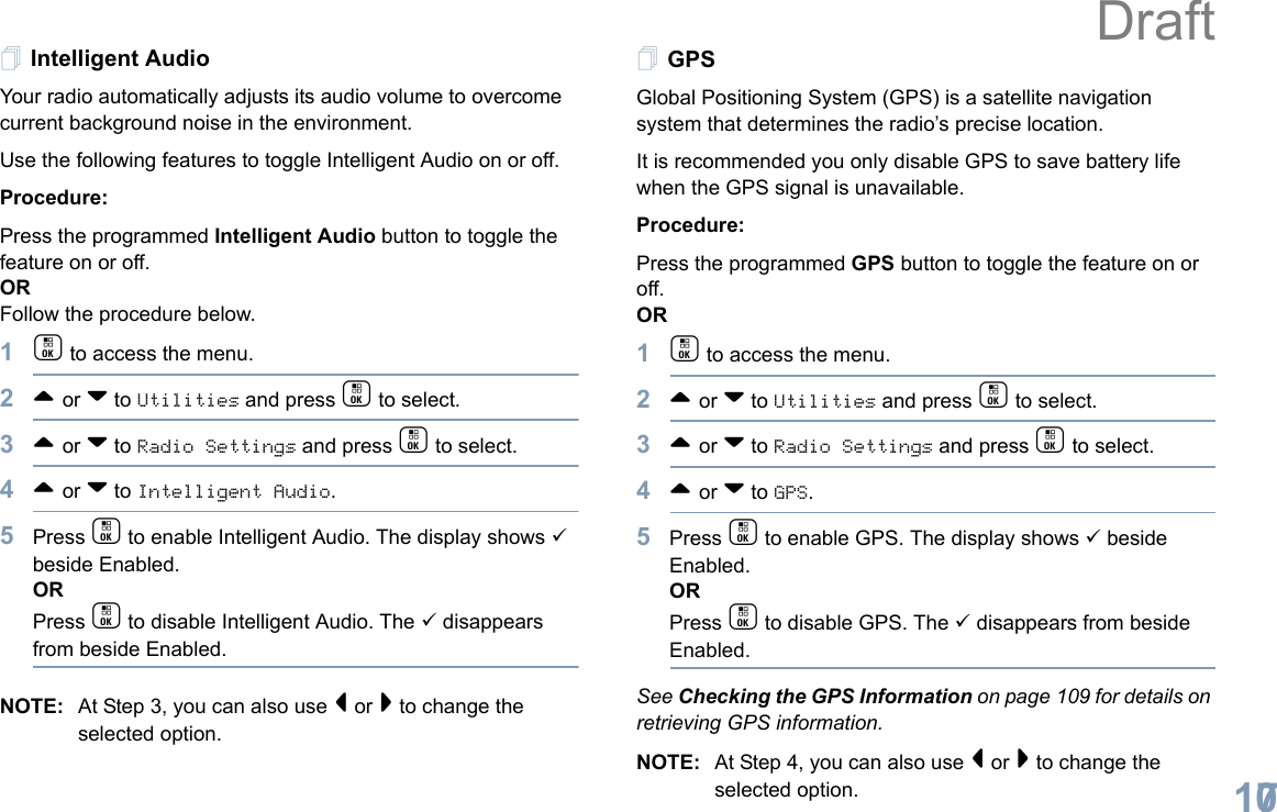 English107Intelligent AudioYour radio automatically adjusts its audio volume to overcome current background noise in the environment.Use the following features to toggle Intelligent Audio on or off. Procedure: Press the programmed Intelligent Audio button to toggle the feature on or off. ORFollow the procedure below.1c to access the menu.2^ or v to Utilities and press c to select.3^ or v to Radio Settings and press c to select.4^ or v to Intelligent Audio.5Press c to enable Intelligent Audio. The display shows 9 beside Enabled.ORPress c to disable Intelligent Audio. The 9 disappears from beside Enabled.NOTE: At Step 3, you can also use &lt; or &gt; to change the selected option.GPSGlobal Positioning System (GPS) is a satellite navigation system that determines the radio’s precise location. It is recommended you only disable GPS to save battery life when the GPS signal is unavailable.Procedure:Press the programmed GPS button to toggle the feature on or off.OR1c to access the menu.2^ or v to Utilities and press c to select.3^ or v to Radio Settings and press c to select.4^ or v to GPS.5Press c to enable GPS. The display shows 9 beside Enabled.ORPress c to disable GPS. The 9 disappears from beside Enabled.See Checking the GPS Information on page 109 for details on retrieving GPS information.NOTE: At Step 4, you can also use &lt; or &gt; to change the selected option.Draft