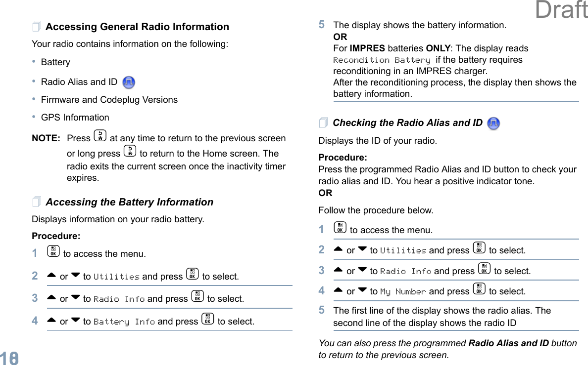 English108Accessing General Radio InformationYour radio contains information on the following:•Battery•Radio Alias and ID •Firmware and Codeplug Versions•GPS InformationNOTE: Press d at any time to return to the previous screen or long press d to return to the Home screen. The radio exits the current screen once the inactivity timer expires.Accessing the Battery InformationDisplays information on your radio battery.Procedure: 1c to access the menu.2^ or v to Utilities and press c to select.3^ or v to Radio Info and press c to select.4^ or v to Battery Info and press c to select. 5The display shows the battery information.ORFor IMPRES batteries ONLY: The display reads Recondition Battery if the battery requires reconditioning in an IMPRES charger. After the reconditioning process, the display then shows the battery information.Checking the Radio Alias and ID Displays the ID of your radio. Procedure: Press the programmed Radio Alias and ID button to check your radio alias and ID. You hear a positive indicator tone.ORFollow the procedure below.1c to access the menu.2^ or v to Utilities and press c to select.3^ or v to Radio Info and press c to select.4^ or v to My Number and press c to select.5The first line of the display shows the radio alias. The second line of the display shows the radio IDYou can also press the programmed Radio Alias and ID button to return to the previous screen.Draft