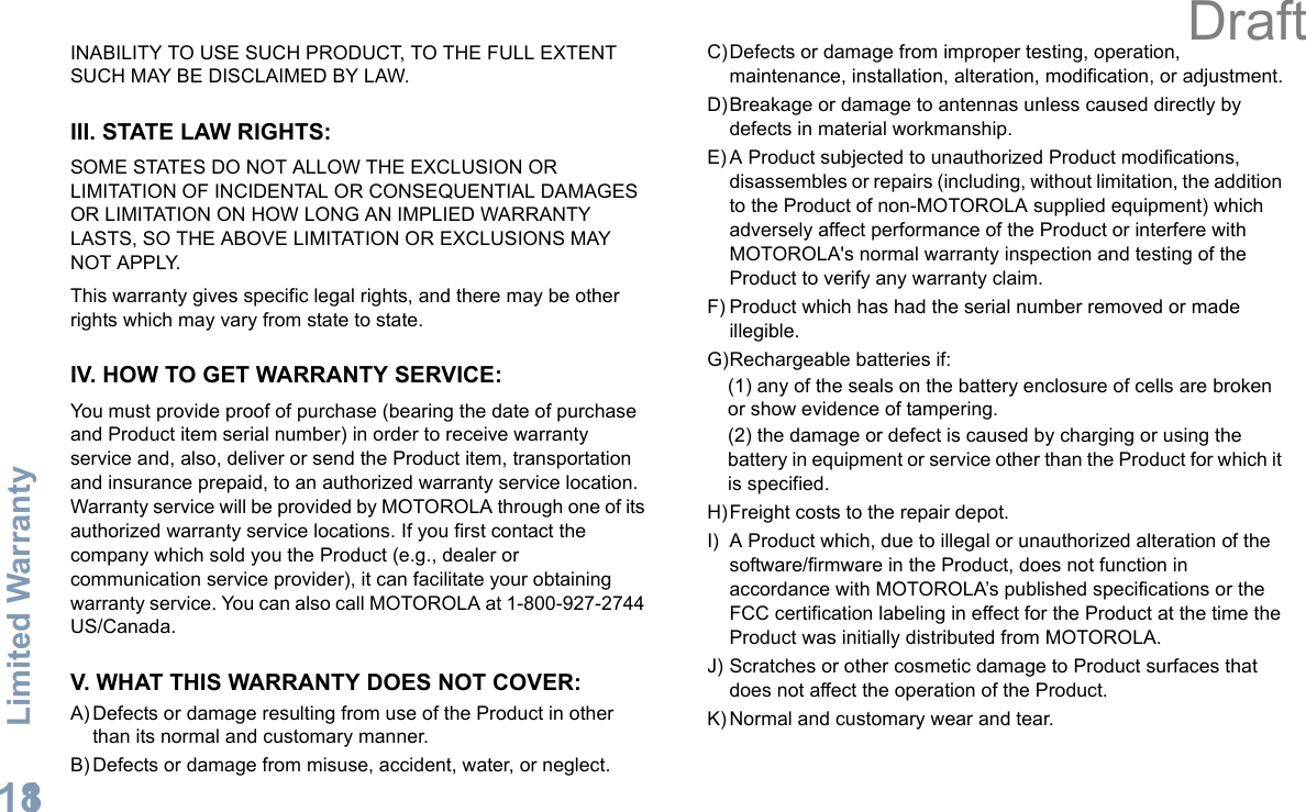 Limited WarrantyEnglish118INABILITY TO USE SUCH PRODUCT, TO THE FULL EXTENT SUCH MAY BE DISCLAIMED BY LAW.III. STATE LAW RIGHTS:SOME STATES DO NOT ALLOW THE EXCLUSION OR LIMITATION OF INCIDENTAL OR CONSEQUENTIAL DAMAGES OR LIMITATION ON HOW LONG AN IMPLIED WARRANTY LASTS, SO THE ABOVE LIMITATION OR EXCLUSIONS MAY NOT APPLY. This warranty gives specific legal rights, and there may be other rights which may vary from state to state.IV. HOW TO GET WARRANTY SERVICE:You must provide proof of purchase (bearing the date of purchase and Product item serial number) in order to receive warranty service and, also, deliver or send the Product item, transportation and insurance prepaid, to an authorized warranty service location. Warranty service will be provided by MOTOROLA through one of its authorized warranty service locations. If you first contact the company which sold you the Product (e.g., dealer or communication service provider), it can facilitate your obtaining warranty service. You can also call MOTOROLA at 1-800-927-2744 US/Canada.V. WHAT THIS WARRANTY DOES NOT COVER:A) Defects or damage resulting from use of the Product in other than its normal and customary manner.B) Defects or damage from misuse, accident, water, or neglect.C)Defects or damage from improper testing, operation, maintenance, installation, alteration, modification, or adjustment.D)Breakage or damage to antennas unless caused directly by defects in material workmanship.E) A Product subjected to unauthorized Product modifications, disassembles or repairs (including, without limitation, the addition to the Product of non-MOTOROLA supplied equipment) which adversely affect performance of the Product or interfere with MOTOROLA&apos;s normal warranty inspection and testing of the Product to verify any warranty claim.F) Product which has had the serial number removed or made illegible.G)Rechargeable batteries if:(1) any of the seals on the battery enclosure of cells are broken or show evidence of tampering.(2) the damage or defect is caused by charging or using the battery in equipment or service other than the Product for which it is specified.H)Freight costs to the repair depot.I) A Product which, due to illegal or unauthorized alteration of the software/firmware in the Product, does not function in accordance with MOTOROLA’s published specifications or the FCC certification labeling in effect for the Product at the time the Product was initially distributed from MOTOROLA.J) Scratches or other cosmetic damage to Product surfaces that does not affect the operation of the Product.K) Normal and customary wear and tear.Draft