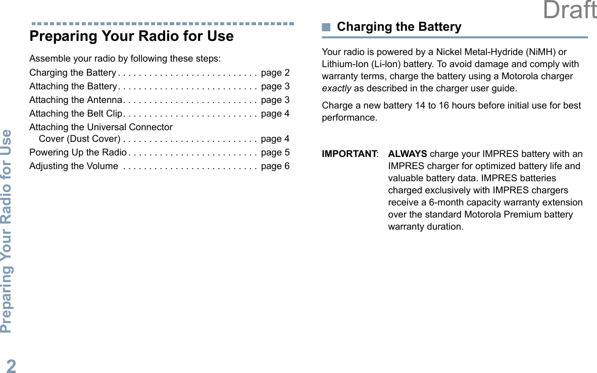 Preparing Your Radio for UseEnglish2Preparing Your Radio for UseAssemble your radio by following these steps:Charging the Battery . . . . . . . . . . . . . . . . . . . . . . . . . . .  page 2Attaching the Battery. . . . . . . . . . . . . . . . . . . . . . . . . . .  page 3Attaching the Antenna. . . . . . . . . . . . . . . . . . . . . . . . . .  page 3Attaching the Belt Clip. . . . . . . . . . . . . . . . . . . . . . . . . .  page 4Attaching the Universal Connector Cover (Dust Cover) . . . . . . . . . . . . . . . . . . . . . . . . . .  page 4Powering Up the Radio . . . . . . . . . . . . . . . . . . . . . . . . .  page 5Adjusting the Volume  . . . . . . . . . . . . . . . . . . . . . . . . . .  page 6Charging the BatteryYour radio is powered by a Nickel Metal-Hydride (NiMH) or Lithium-Ion (Li-lon) battery. To avoid damage and comply with warranty terms, charge the battery using a Motorola charger exactly as described in the charger user guide.Charge a new battery 14 to 16 hours before initial use for best performance.IMPORTANT:ALWAYS charge your IMPRES battery with an IMPRES charger for optimized battery life and valuable battery data. IMPRES batteries charged exclusively with IMPRES chargers receive a 6-month capacity warranty extension over the standard Motorola Premium battery warranty duration.Draft