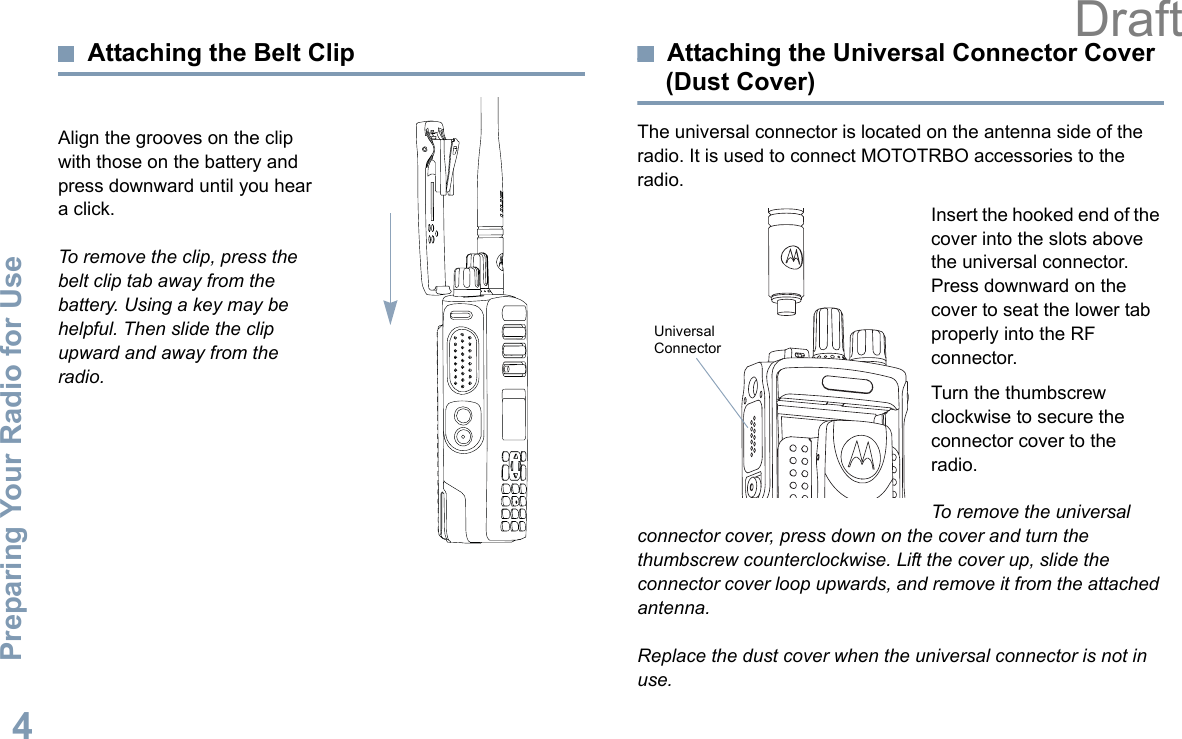 Preparing Your Radio for UseEnglish4Attaching the Belt ClipAlign the grooves on the clip with those on the battery and press downward until you hear a click.To remove the clip, press the belt clip tab away from the battery. Using a key may be helpful. Then slide the clip upward and away from the radio.Attaching the Universal Connector Cover (Dust Cover)The universal connector is located on the antenna side of the radio. It is used to connect MOTOTRBO accessories to the radio.Insert the hooked end of the cover into the slots above the universal connector. Press downward on the cover to seat the lower tab properly into the RF connector. Turn the thumbscrew clockwise to secure the connector cover to the radio.To remove the universal connector cover, press down on the cover and turn the thumbscrew counterclockwise. Lift the cover up, slide the connector cover loop upwards, and remove it from the attached antenna.Replace the dust cover when the universal connector is not in use.Universal Connector Draft