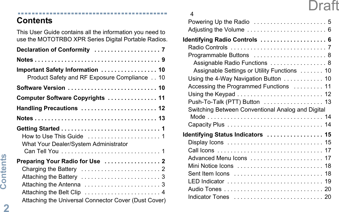 ContentsEnglish2ContentsThis User Guide contains all the information you need to use the MOTOTRBO XPR Series Digital Portable Radios.Declaration of Conformity   . . . . . . . . . . . . . . . . . . . . 7Notes . . . . . . . . . . . . . . . . . . . . . . . . . . . . . . . . . . . . . .  9Important Safety Information  . . . . . . . . . . . . . . . . .  10Product Safety and RF Exposure Compliance  . . 10Software Version  . . . . . . . . . . . . . . . . . . . . . . . . . . . 10Computer Software Copyrights  . . . . . . . . . . . . . . . 11Handling Precautions  . . . . . . . . . . . . . . . . . . . . . . . 12Notes . . . . . . . . . . . . . . . . . . . . . . . . . . . . . . . . . . . . .  13Getting Started . . . . . . . . . . . . . . . . . . . . . . . . . . . . . . 1How to Use This Guide   . . . . . . . . . . . . . . . . . . . . . .  1What Your Dealer/System Administrator Can Tell You  . . . . . . . . . . . . . . . . . . . . . . . . . . . . . . 1Preparing Your Radio for Use   . . . . . . . . . . . . . . . . .  2Charging the Battery   . . . . . . . . . . . . . . . . . . . . . . . .  2Attaching the Battery   . . . . . . . . . . . . . . . . . . . . . . . .  3Attaching the Antenna   . . . . . . . . . . . . . . . . . . . . . . . 3Attaching the Belt Clip   . . . . . . . . . . . . . . . . . . . . . . .  4Attaching the Universal Connector Cover (Dust Cover) 4Powering Up the Radio   . . . . . . . . . . . . . . . . . . . . . .  5Adjusting the Volume  . . . . . . . . . . . . . . . . . . . . . . . .  6Identifying Radio Controls  . . . . . . . . . . . . . . . . . . . .  6Radio Controls  . . . . . . . . . . . . . . . . . . . . . . . . . . . . .  7Programmable Buttons   . . . . . . . . . . . . . . . . . . . . . .  8Assignable Radio Functions  . . . . . . . . . . . . . . . . .  8Assignable Settings or Utility Functions  . . . . . . .  10Using the 4-Way Navigation Button  . . . . . . . . . . . .  10Accessing the Programmed Functions   . . . . . . . . .  11Using the Keypad . . . . . . . . . . . . . . . . . . . . . . . . . .  12Push-To-Talk (PTT) Button   . . . . . . . . . . . . . . . . . .  13Switching Between Conventional Analog and Digital Mode . . . . . . . . . . . . . . . . . . . . . . . . . . . . . . . . . . .  14Capacity Plus  . . . . . . . . . . . . . . . . . . . . . . . . . . . . .  14Identifying Status Indicators   . . . . . . . . . . . . . . . . .  15Display Icons  . . . . . . . . . . . . . . . . . . . . . . . . . . . . .  15Call Icons  . . . . . . . . . . . . . . . . . . . . . . . . . . . . . . . .  17Advanced Menu Icons  . . . . . . . . . . . . . . . . . . . . . .  17Mini Notice Icons  . . . . . . . . . . . . . . . . . . . . . . . . . .  18Sent Item Icons   . . . . . . . . . . . . . . . . . . . . . . . . . . .  18LED Indicator  . . . . . . . . . . . . . . . . . . . . . . . . . . . . .  19Audio Tones  . . . . . . . . . . . . . . . . . . . . . . . . . . . . . .  20Indicator Tones   . . . . . . . . . . . . . . . . . . . . . . . . . . .  20Draft