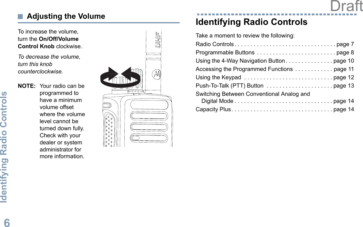 Identifying Radio ControlsEnglish6Adjusting the VolumeTo increase the volume, turn the On/Off/Volume Control Knob clockwise.To decrease the volume, turn this knob counterclockwise.NOTE: Your radio can be programmed to have a minimum volume offset where the volume level cannot be turned down fully. Check with your dealer or system administrator for more information.Identifying Radio ControlsTake a moment to review the following:Radio Controls . . . . . . . . . . . . . . . . . . . . . . . . . . . . . . . . page 7Programmable Buttons  . . . . . . . . . . . . . . . . . . . . . . . . . page 8Using the 4-Way Navigation Button . . . . . . . . . . . . . . . page 10Accessing the Programmed Functions  . . . . . . . . . . . . page 11Using the Keypad  . . . . . . . . . . . . . . . . . . . . . . . . . . . . page 12Push-To-Talk (PTT) Button  . . . . . . . . . . . . . . . . . . . . . page 13Switching Between Conventional Analog and Digital Mode . . . . . . . . . . . . . . . . . . . . . . . . . . . . . . . page 14Capacity Plus. . . . . . . . . . . . . . . . . . . . . . . . . . . . . . . . page 14Draft
