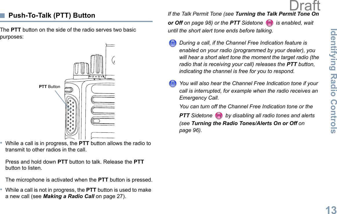 Identifying Radio ControlsEnglish13Push-To-Talk (PTT) ButtonThe PTT button on the side of the radio serves two basic purposes:•While a call is in progress, the PTT button allows the radio to transmit to other radios in the call.Press and hold down PTT button to talk. Release the PTT button to listen.The microphone is activated when the PTT button is pressed.•While a call is not in progress, the PTT button is used to make a new call (see Making a Radio Call on page 27).If the Talk Permit Tone (see Turning the Talk Permit Tone On or Off on page 98) or the PTT Sidetone   is enabled, wait until the short alert tone ends before talking.During a call, if the Channel Free Indication feature is enabled on your radio (programmed by your dealer), you will hear a short alert tone the moment the target radio (the radio that is receiving your call) releases the PTT button, indicating the channel is free for you to respond.You will also hear the Channel Free Indication tone if your call is interrupted, for example when the radio receives an Emergency Call.You can turn off the Channel Free Indication tone or the PTT Sidetone   by disabling all radio tones and alerts (see Turning the Radio Tones/Alerts On or Off on page 96).PTT ButtonDraft