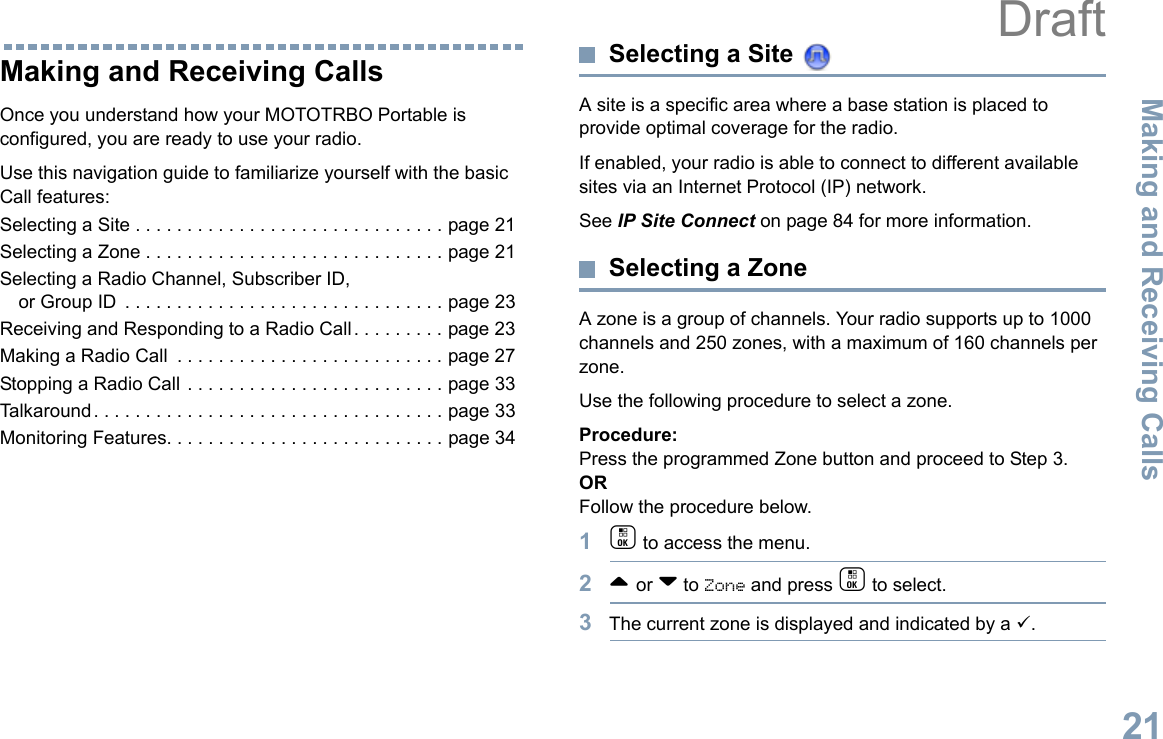 Making and Receiving CallsEnglish21Making and Receiving CallsOnce you understand how your MOTOTRBO Portable is configured, you are ready to use your radio.Use this navigation guide to familiarize yourself with the basic Call features:Selecting a Site . . . . . . . . . . . . . . . . . . . . . . . . . . . . . . page 21Selecting a Zone . . . . . . . . . . . . . . . . . . . . . . . . . . . . . page 21Selecting a Radio Channel, Subscriber ID, or Group ID  . . . . . . . . . . . . . . . . . . . . . . . . . . . . . . . page 23Receiving and Responding to a Radio Call . . . . . . . . . page 23Making a Radio Call  . . . . . . . . . . . . . . . . . . . . . . . . . . page 27Stopping a Radio Call . . . . . . . . . . . . . . . . . . . . . . . . . page 33Talkaround . . . . . . . . . . . . . . . . . . . . . . . . . . . . . . . . . . page 33Monitoring Features. . . . . . . . . . . . . . . . . . . . . . . . . . . page 34Selecting a Site A site is a specific area where a base station is placed to provide optimal coverage for the radio. If enabled, your radio is able to connect to different available sites via an Internet Protocol (IP) network. See IP Site Connect on page 84 for more information. Selecting a ZoneA zone is a group of channels. Your radio supports up to 1000 channels and 250 zones, with a maximum of 160 channels per zone.Use the following procedure to select a zone.Procedure:Press the programmed Zone button and proceed to Step 3. ORFollow the procedure below.1c to access the menu.2^ or v to Zone and press c to select. 3The current zone is displayed and indicated by a 9.Draft