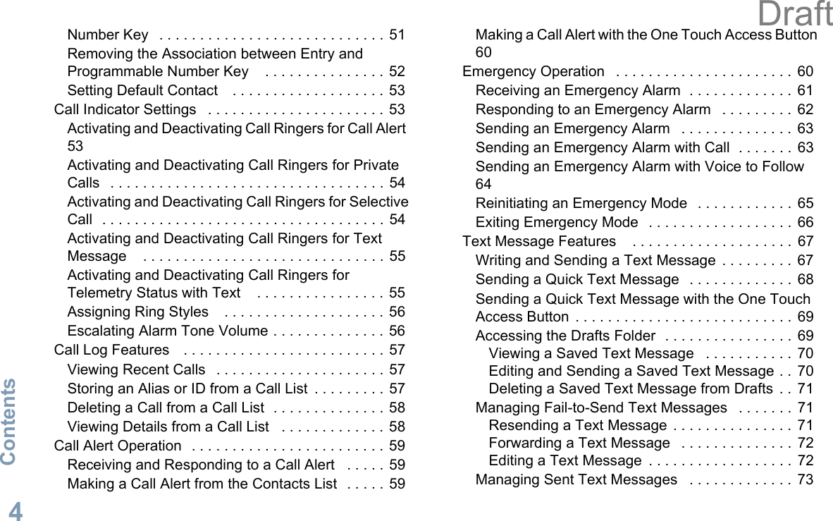 ContentsEnglish4Number Key   . . . . . . . . . . . . . . . . . . . . . . . . . . . .  51Removing the Association between Entry and Programmable Number Key    . . . . . . . . . . . . . . . 52Setting Default Contact    . . . . . . . . . . . . . . . . . . . 53Call Indicator Settings   . . . . . . . . . . . . . . . . . . . . . . 53Activating and Deactivating Call Ringers for Call Alert  53Activating and Deactivating Call Ringers for Private Calls   . . . . . . . . . . . . . . . . . . . . . . . . . . . . . . . . . . 54Activating and Deactivating Call Ringers for Selective Call  . . . . . . . . . . . . . . . . . . . . . . . . . . . . . . . . . . .  54Activating and Deactivating Call Ringers for Text Message    . . . . . . . . . . . . . . . . . . . . . . . . . . . . . . 55Activating and Deactivating Call Ringers for Telemetry Status with Text    . . . . . . . . . . . . . . . .  55Assigning Ring Styles    . . . . . . . . . . . . . . . . . . . . 56Escalating Alarm Tone Volume . . . . . . . . . . . . . .  56Call Log Features    . . . . . . . . . . . . . . . . . . . . . . . . . 57Viewing Recent Calls   . . . . . . . . . . . . . . . . . . . . .  57Storing an Alias or ID from a Call List  . . . . . . . . . 57Deleting a Call from a Call List  . . . . . . . . . . . . . . 58Viewing Details from a Call List   . . . . . . . . . . . . .  58Call Alert Operation   . . . . . . . . . . . . . . . . . . . . . . . . 59Receiving and Responding to a Call Alert   . . . . .  59Making a Call Alert from the Contacts List  . . . . . 59Making a Call Alert with the One Touch Access Button 60Emergency Operation   . . . . . . . . . . . . . . . . . . . . . .  60Receiving an Emergency Alarm  . . . . . . . . . . . . .  61Responding to an Emergency Alarm   . . . . . . . . .  62Sending an Emergency Alarm   . . . . . . . . . . . . . .  63Sending an Emergency Alarm with Call  . . . . . . .  63Sending an Emergency Alarm with Voice to Follow  64Reinitiating an Emergency Mode   . . . . . . . . . . . .  65Exiting Emergency Mode   . . . . . . . . . . . . . . . . . .  66Text Message Features    . . . . . . . . . . . . . . . . . . . .  67Writing and Sending a Text Message  . . . . . . . . .  67Sending a Quick Text Message   . . . . . . . . . . . . .  68Sending a Quick Text Message with the One Touch Access Button  . . . . . . . . . . . . . . . . . . . . . . . . . . .  69Accessing the Drafts Folder  . . . . . . . . . . . . . . . .  69Viewing a Saved Text Message   . . . . . . . . . . .  70Editing and Sending a Saved Text Message . .  70Deleting a Saved Text Message from Drafts  . .  71Managing Fail-to-Send Text Messages   . . . . . . .  71Resending a Text Message  . . . . . . . . . . . . . . .  71Forwarding a Text Message   . . . . . . . . . . . . . .  72Editing a Text Message  . . . . . . . . . . . . . . . . . .  72Managing Sent Text Messages   . . . . . . . . . . . . .  73Draft