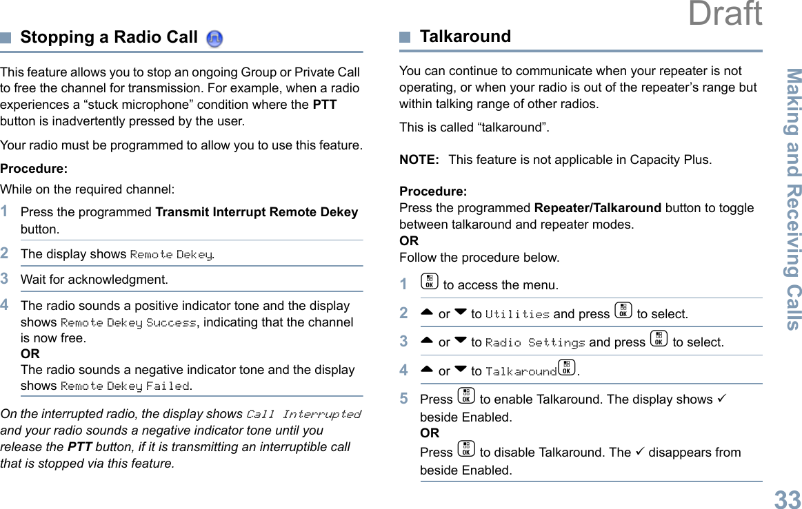 Making and Receiving CallsEnglish33Stopping a Radio Call This feature allows you to stop an ongoing Group or Private Call to free the channel for transmission. For example, when a radio experiences a “stuck microphone” condition where the PTT button is inadvertently pressed by the user.Your radio must be programmed to allow you to use this feature.Procedure:While on the required channel:1Press the programmed Transmit Interrupt Remote Dekey button.2The display shows Remote Dekey.3Wait for acknowledgment.4The radio sounds a positive indicator tone and the display shows Remote Dekey Success, indicating that the channel is now free.ORThe radio sounds a negative indicator tone and the display shows Remote Dekey Failed.On the interrupted radio, the display shows Call Interrupted and your radio sounds a negative indicator tone until you release the PTT button, if it is transmitting an interruptible call that is stopped via this feature.TalkaroundYou can continue to communicate when your repeater is not operating, or when your radio is out of the repeater’s range but within talking range of other radios. This is called “talkaround”.NOTE: This feature is not applicable in Capacity Plus.Procedure:Press the programmed Repeater/Talkaround button to toggle between talkaround and repeater modes.ORFollow the procedure below.1c to access the menu.2^ or v to Utilities and press c to select.3^ or v to Radio Settings and press c to select.4^ or v to Talkaroundc.5Press c to enable Talkaround. The display shows 9 beside Enabled.ORPress c to disable Talkaround. The 9 disappears from beside Enabled.Draft