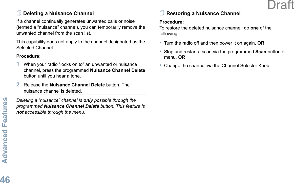 Advanced FeaturesEnglish46Deleting a Nuisance ChannelIf a channel continually generates unwanted calls or noise (termed a “nuisance” channel), you can temporarily remove the unwanted channel from the scan list.This capability does not apply to the channel designated as the Selected Channel.Procedure:1When your radio “locks on to” an unwanted or nuisance channel, press the programmed Nuisance Channel Delete button until you hear a tone.2Release the Nuisance Channel Delete button. The nuisance channel is deleted.Deleting a “nuisance” channel is only possible through the programmed Nuisance Channel Delete button. This feature is not accessible through the menu.Restoring a Nuisance ChannelProcedure: To restore the deleted nuisance channel, do one of the following:•Turn the radio off and then power it on again, OR•Stop and restart a scan via the programmed Scan button or menu, OR•Change the channel via the Channel Selector Knob.Draft