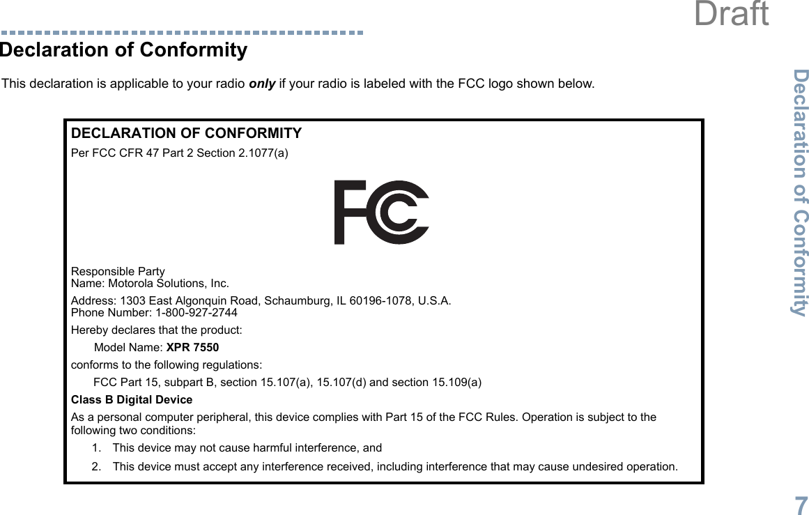 Declaration of ConformityEnglish7Declaration of ConformityThis declaration is applicable to your radio only if your radio is labeled with the FCC logo shown below.DECLARATION OF CONFORMITYPer FCC CFR 47 Part 2 Section 2.1077(a)Responsible Party Name: Motorola Solutions, Inc.Address: 1303 East Algonquin Road, Schaumburg, IL 60196-1078, U.S.A.Phone Number: 1-800-927-2744Hereby declares that the product:Model Name: XPR 7550conforms to the following regulations:FCC Part 15, subpart B, section 15.107(a), 15.107(d) and section 15.109(a)Class B Digital DeviceAs a personal computer peripheral, this device complies with Part 15 of the FCC Rules. Operation is subject to the following two conditions:1. This device may not cause harmful interference, and 2. This device must accept any interference received, including interference that may cause undesired operation.Draft