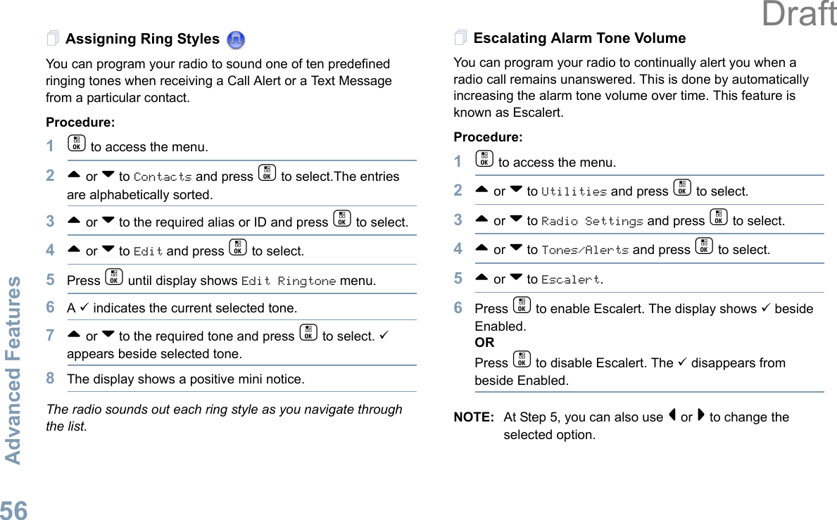 Advanced FeaturesEnglish56Assigning Ring Styles You can program your radio to sound one of ten predefined ringing tones when receiving a Call Alert or a Text Message from a particular contact.Procedure: 1c to access the menu.2^ or v to Contacts and press c to select.The entries are alphabetically sorted.3^ or v to the required alias or ID and press c to select.4^ or v to Edit and press c to select.5Press c until display shows Edit Ringtone menu.6A 9 indicates the current selected tone.7^ or v to the required tone and press c to select. 9 appears beside selected tone. 8The display shows a positive mini notice.The radio sounds out each ring style as you navigate through the list.Escalating Alarm Tone VolumeYou can program your radio to continually alert you when a radio call remains unanswered. This is done by automatically increasing the alarm tone volume over time. This feature is known as Escalert.Procedure:1c to access the menu.2^ or v to Utilities and press c to select.3^ or v to Radio Settings and press c to select.4^ or v to Tones/Alerts and press c to select.5^ or v to Escalert.6Press c to enable Escalert. The display shows 9 beside Enabled.ORPress c to disable Escalert. The 9 disappears from beside Enabled.NOTE: At Step 5, you can also use &lt; or &gt; to change the selected option.Draft