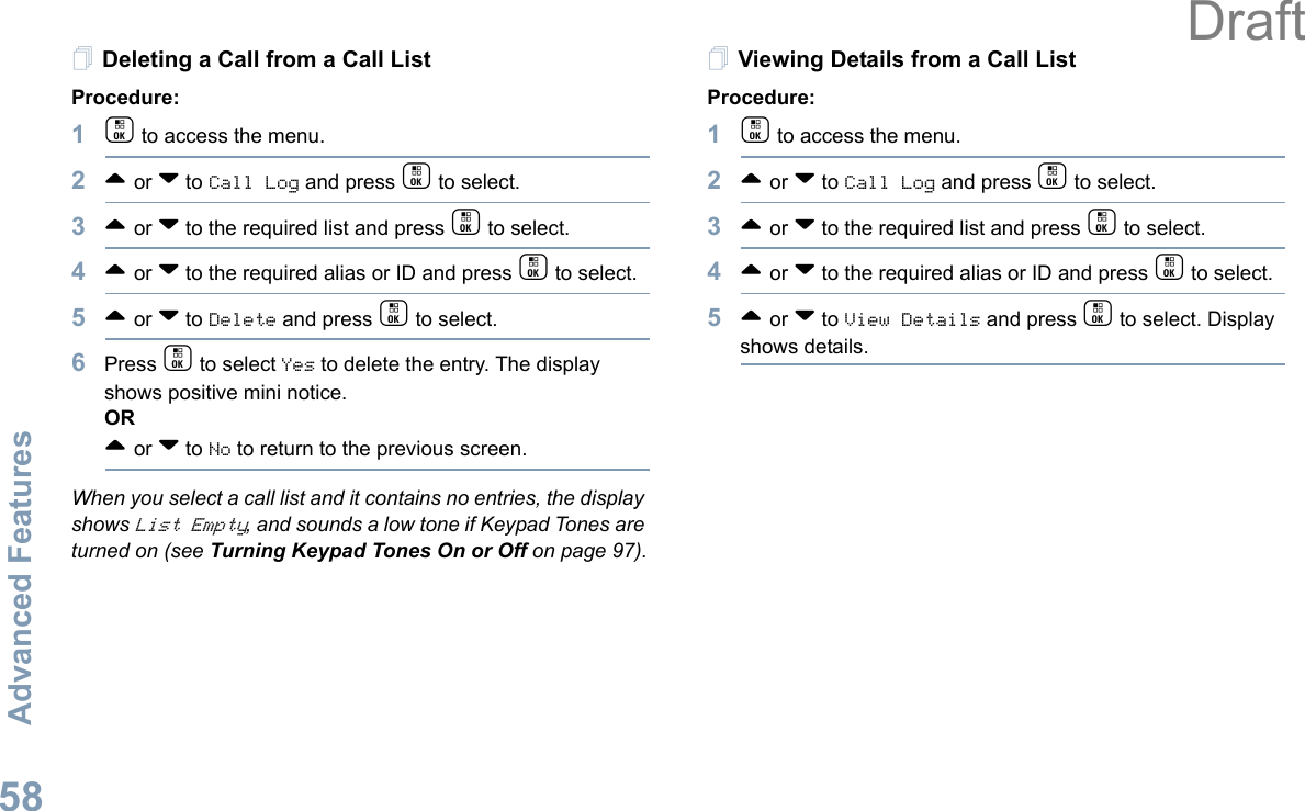 Advanced FeaturesEnglish58Deleting a Call from a Call ListProcedure:1c to access the menu.2^ or v to Call Log and press c to select.3^ or v to the required list and press c to select.4^ or v to the required alias or ID and press c to select.5^ or v to Delete and press c to select.6Press c to select Yes to delete the entry. The display shows positive mini notice.OR^ or v to No to return to the previous screen.When you select a call list and it contains no entries, the display shows List Empty, and sounds a low tone if Keypad Tones are turned on (see Turning Keypad Tones On or Off on page 97).Viewing Details from a Call ListProcedure:1c to access the menu.2^ or v to Call Log and press c to select.3^ or v to the required list and press c to select.4^ or v to the required alias or ID and press c to select.5^ or v to View Details and press c to select. Display shows details. Draft
