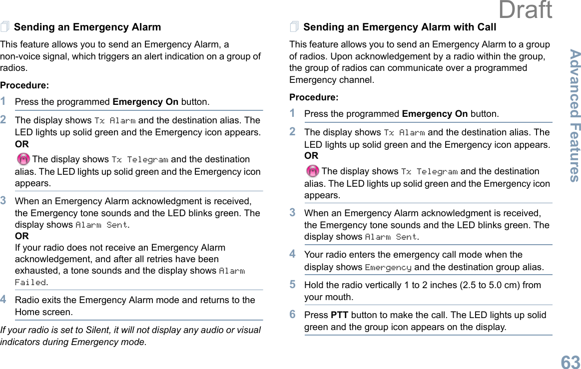 Advanced FeaturesEnglish63Sending an Emergency AlarmThis feature allows you to send an Emergency Alarm, a non-voice signal, which triggers an alert indication on a group of radios. Procedure: 1Press the programmed Emergency On button.2The display shows Tx Alarm and the destination alias. The LED lights up solid green and the Emergency icon appears.ORThe display shows Tx Telegram and the destination alias. The LED lights up solid green and the Emergency icon appears.3When an Emergency Alarm acknowledgment is received, the Emergency tone sounds and the LED blinks green. The display shows Alarm Sent.ORIf your radio does not receive an Emergency Alarm acknowledgement, and after all retries have been exhausted, a tone sounds and the display shows Alarm Failed.4Radio exits the Emergency Alarm mode and returns to the Home screen.If your radio is set to Silent, it will not display any audio or visual indicators during Emergency mode.Sending an Emergency Alarm with CallThis feature allows you to send an Emergency Alarm to a group of radios. Upon acknowledgement by a radio within the group, the group of radios can communicate over a programmed Emergency channel.Procedure: 1Press the programmed Emergency On button.2The display shows Tx Alarm and the destination alias. The LED lights up solid green and the Emergency icon appears.ORThe display shows Tx Telegram and the destination alias. The LED lights up solid green and the Emergency icon appears.3When an Emergency Alarm acknowledgment is received, the Emergency tone sounds and the LED blinks green. The display shows Alarm Sent.4Your radio enters the emergency call mode when the display shows Emergency and the destination group alias.5Hold the radio vertically 1 to 2 inches (2.5 to 5.0 cm) from your mouth.6Press PTT button to make the call. The LED lights up solid green and the group icon appears on the display.  Draft