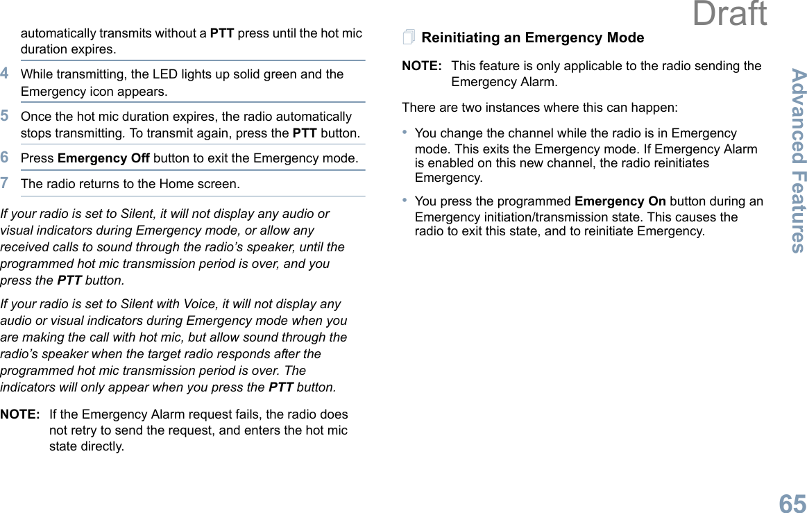 Advanced FeaturesEnglish65automatically transmits without a PTT press until the hot mic duration expires.4While transmitting, the LED lights up solid green and the Emergency icon appears.5Once the hot mic duration expires, the radio automatically stops transmitting. To transmit again, press the PTT button.6Press Emergency Off button to exit the Emergency mode.7The radio returns to the Home screen.If your radio is set to Silent, it will not display any audio or visual indicators during Emergency mode, or allow any received calls to sound through the radio’s speaker, until the programmed hot mic transmission period is over, and you press the PTT button.If your radio is set to Silent with Voice, it will not display any audio or visual indicators during Emergency mode when you are making the call with hot mic, but allow sound through the radio’s speaker when the target radio responds after the programmed hot mic transmission period is over. The indicators will only appear when you press the PTT button.NOTE: If the Emergency Alarm request fails, the radio does not retry to send the request, and enters the hot mic state directly.Reinitiating an Emergency ModeNOTE: This feature is only applicable to the radio sending the Emergency Alarm.There are two instances where this can happen:•You change the channel while the radio is in Emergency mode. This exits the Emergency mode. If Emergency Alarm is enabled on this new channel, the radio reinitiates Emergency.•You press the programmed Emergency On button during an Emergency initiation/transmission state. This causes the radio to exit this state, and to reinitiate Emergency.Draft