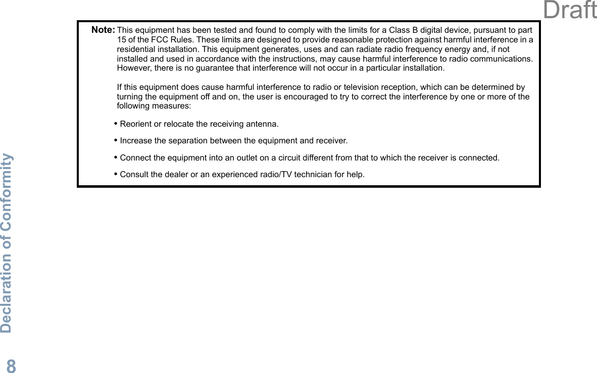 Declaration of ConformityEnglish8Note: This equipment has been tested and found to comply with the limits for a Class B digital device, pursuant to part 15 of the FCC Rules. These limits are designed to provide reasonable protection against harmful interference in a residential installation. This equipment generates, uses and can radiate radio frequency energy and, if not installed and used in accordance with the instructions, may cause harmful interference to radio communications. However, there is no guarantee that interference will not occur in a particular installation. If this equipment does cause harmful interference to radio or television reception, which can be determined by turning the equipment off and on, the user is encouraged to try to correct the interference by one or more of the following measures:• Reorient or relocate the receiving antenna.• Increase the separation between the equipment and receiver.• Connect the equipment into an outlet on a circuit different from that to which the receiver is connected.• Consult the dealer or an experienced radio/TV technician for help.Draft