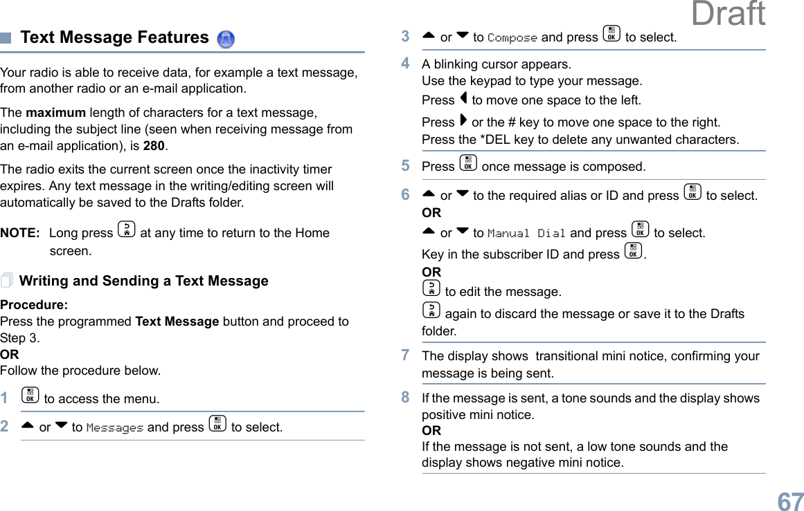 English67Text Message Features Your radio is able to receive data, for example a text message, from another radio or an e-mail application.The maximum length of characters for a text message, including the subject line (seen when receiving message from an e-mail application), is 280.The radio exits the current screen once the inactivity timer expires. Any text message in the writing/editing screen will automatically be saved to the Drafts folder.NOTE: Long press d at any time to return to the Home screen.Writing and Sending a Text MessageProcedure:Press the programmed Text Message button and proceed to Step 3.ORFollow the procedure below.1c to access the menu.2^ or v to Messages and press c to select.3^ or v to Compose and press c to select.4A blinking cursor appears. Use the keypad to type your message.Press &lt; to move one space to the left. Press &gt; or the # key to move one space to the right.Press the *DEL key to delete any unwanted characters.5Press c once message is composed.6^ or v to the required alias or ID and press c to select.OR^ or v to Manual Dial and press c to select. Key in the subscriber ID and press c.ORd to edit the message.d again to discard the message or save it to the Drafts folder.7The display shows  transitional mini notice, confirming your message is being sent.8If the message is sent, a tone sounds and the display shows  positive mini notice.ORIf the message is not sent, a low tone sounds and the display shows negative mini notice.Draft