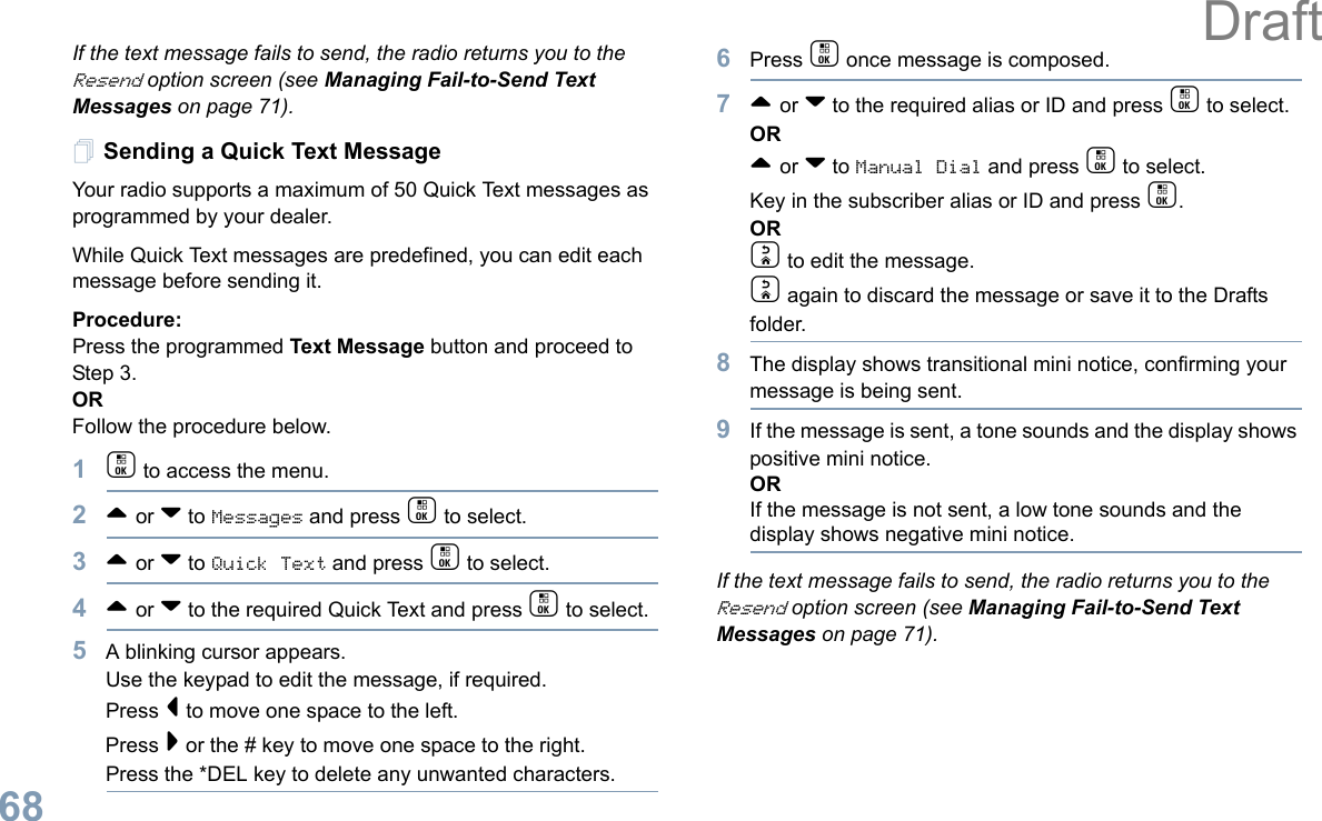 English68If the text message fails to send, the radio returns you to the Resend option screen (see Managing Fail-to-Send Text Messages on page 71).Sending a Quick Text MessageYour radio supports a maximum of 50 Quick Text messages as programmed by your dealer. While Quick Text messages are predefined, you can edit each message before sending it.Procedure: Press the programmed Text Message button and proceed to Step 3.OR Follow the procedure below.1c to access the menu.2^ or v to Messages and press c to select.3^ or v to Quick Text and press c to select.4^ or v to the required Quick Text and press c to select.5A blinking cursor appears. Use the keypad to edit the message, if required. Press &lt; to move one space to the left. Press &gt; or the # key to move one space to the right.Press the *DEL key to delete any unwanted characters.6Press c once message is composed.7^ or v to the required alias or ID and press c to select.OR^ or v to Manual Dial and press c to select. Key in the subscriber alias or ID and press c.ORd to edit the message.d again to discard the message or save it to the Drafts folder.8The display shows transitional mini notice, confirming your message is being sent.9If the message is sent, a tone sounds and the display shows positive mini notice.ORIf the message is not sent, a low tone sounds and the display shows negative mini notice.If the text message fails to send, the radio returns you to the Resend option screen (see Managing Fail-to-Send Text Messages on page 71).Draft