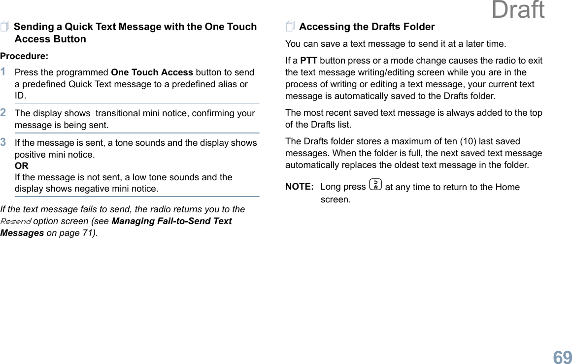 English69Sending a Quick Text Message with the One Touch Access ButtonProcedure:1Press the programmed One Touch Access button to send a predefined Quick Text message to a predefined alias or ID.2The display shows  transitional mini notice, confirming your message is being sent.3If the message is sent, a tone sounds and the display shows positive mini notice.ORIf the message is not sent, a low tone sounds and the display shows negative mini notice.If the text message fails to send, the radio returns you to the Resend option screen (see Managing Fail-to-Send Text Messages on page 71).Accessing the Drafts FolderYou can save a text message to send it at a later time.If a PTT button press or a mode change causes the radio to exit the text message writing/editing screen while you are in the process of writing or editing a text message, your current text message is automatically saved to the Drafts folder.The most recent saved text message is always added to the top of the Drafts list.The Drafts folder stores a maximum of ten (10) last saved messages. When the folder is full, the next saved text message automatically replaces the oldest text message in the folder.NOTE: Long press d at any time to return to the Home screen.Draft