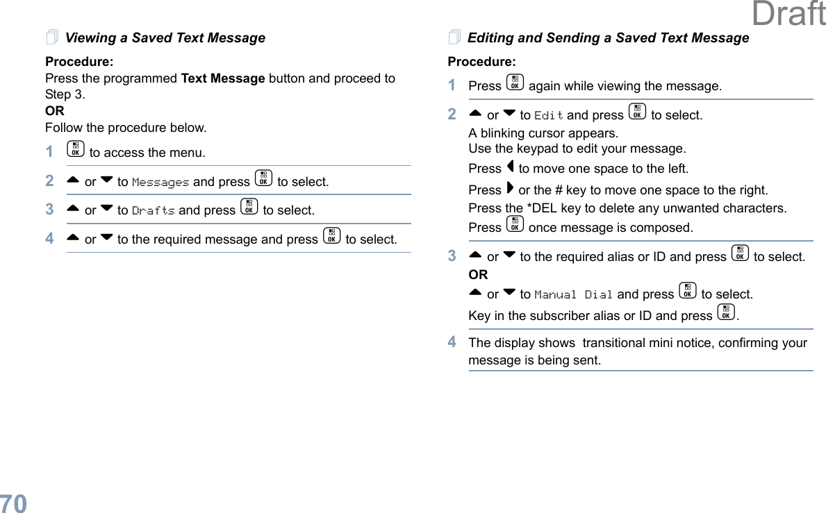 English70Viewing a Saved Text MessageProcedure:Press the programmed Text Message button and proceed to Step 3.ORFollow the procedure below.1c to access the menu.2^ or v to Messages and press c to select.3^ or v to Drafts and press c to select.4^ or v to the required message and press c to select.Editing and Sending a Saved Text MessageProcedure: 1Press c again while viewing the message.2^ or v to Edit and press c to select.A blinking cursor appears. Use the keypad to edit your message.Press &lt; to move one space to the left. Press &gt; or the # key to move one space to the right.Press the *DEL key to delete any unwanted characters.Press c once message is composed.3^ or v to the required alias or ID and press c to select.OR^ or v to Manual Dial and press c to select. Key in the subscriber alias or ID and press c.4The display shows  transitional mini notice, confirming your message is being sent.Draft