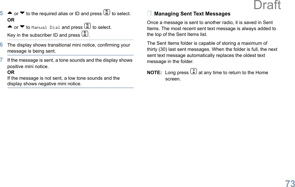 English735^ or v to the required alias or ID and press c to select.OR^ or v to Manual Dial and press c to select. Key in the subscriber ID and press c.6The display shows transitional mini notice, confirming your message is being sent.7If the message is sent, a tone sounds and the display shows positive mini notice.ORIf the message is not sent, a low tone sounds and the display shows negative mini notice.Managing Sent Text MessagesOnce a message is sent to another radio, it is saved in Sent Items. The most recent sent text message is always added to the top of the Sent Items list.The Sent Items folder is capable of storing a maximum of thirty (30) last sent messages. When the folder is full, the next sent text message automatically replaces the oldest text message in the folder.NOTE: Long press d at any time to return to the Home screen.Draft