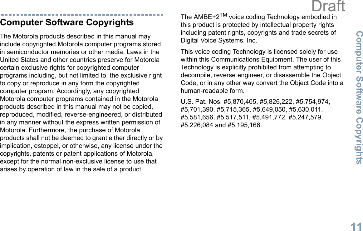 Computer Software CopyrightsEnglish11Computer Software CopyrightsThe Motorola products described in this manual may include copyrighted Motorola computer programs stored in semiconductor memories or other media. Laws in the United States and other countries preserve for Motorola certain exclusive rights for copyrighted computer programs including, but not limited to, the exclusive right to copy or reproduce in any form the copyrighted computer program. Accordingly, any copyrighted Motorola computer programs contained in the Motorola products described in this manual may not be copied, reproduced, modified, reverse-engineered, or distributed in any manner without the express written permission of Motorola. Furthermore, the purchase of Motorola products shall not be deemed to grant either directly or by implication, estoppel, or otherwise, any license under the copyrights, patents or patent applications of Motorola, except for the normal non-exclusive license to use that arises by operation of law in the sale of a product.The AMBE+2TM voice coding Technology embodied in this product is protected by intellectual property rights including patent rights, copyrights and trade secrets of Digital Voice Systems, Inc. This voice coding Technology is licensed solely for use within this Communications Equipment. The user of this Technology is explicitly prohibited from attempting to decompile, reverse engineer, or disassemble the Object Code, or in any other way convert the Object Code into a human-readable form. U.S. Pat. Nos. #5,870,405, #5,826,222, #5,754,974, #5,701,390, #5,715,365, #5,649,050, #5,630,011, #5,581,656, #5,517,511, #5,491,772, #5,247,579, #5,226,084 and #5,195,166.Draft