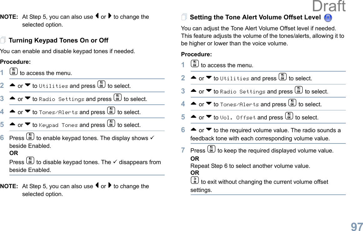 English97NOTE: At Step 5, you can also use &lt; or &gt; to change the selected option.Turning Keypad Tones On or OffYou can enable and disable keypad tones if needed.Procedure: 1c to access the menu.2^ or v to Utilities and press c to select.3^ or v to Radio Settings and press c to select.4^ or v to Tones/Alerts and press c to select.5^ or v to Keypad Tones and press c to select.6Press c to enable keypad tones. The display shows 9 beside Enabled.ORPress c to disable keypad tones. The 9 disappears from beside Enabled.NOTE: At Step 5, you can also use &lt; or &gt; to change the selected option.Setting the Tone Alert Volume Offset Level You can adjust the Tone Alert Volume Offset level if needed. This feature adjusts the volume of the tones/alerts, allowing it to be higher or lower than the voice volume.Procedure: 1c to access the menu.2^ or v to Utilities and press c to select.3^ or v to Radio Settings and press c to select.4^ or v to Tones/Alerts and press c to select.5^ or v to Vol. Offset and press c to select.6^ or v to the required volume value. The radio sounds a feedback tone with each corresponding volume value.7Press c to keep the required displayed volume value.  ORRepeat Step 6 to select another volume value.ORd to exit without changing the current volume offset settings.Draft