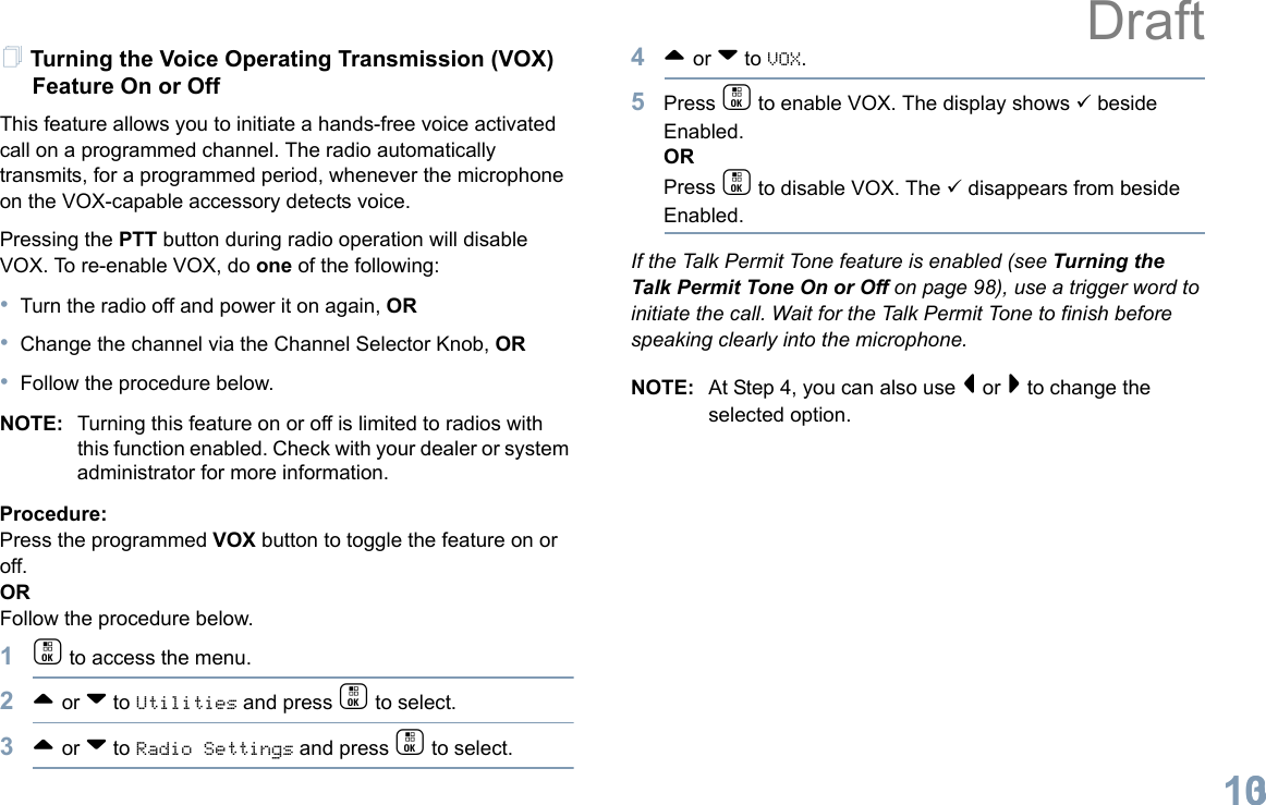 English103Turning the Voice Operating Transmission (VOX) Feature On or OffThis feature allows you to initiate a hands-free voice activated call on a programmed channel. The radio automatically transmits, for a programmed period, whenever the microphone on the VOX-capable accessory detects voice.Pressing the PTT button during radio operation will disable VOX. To re-enable VOX, do one of the following:•Turn the radio off and power it on again, OR•Change the channel via the Channel Selector Knob, OR•Follow the procedure below.NOTE: Turning this feature on or off is limited to radios with this function enabled. Check with your dealer or system administrator for more information.Procedure: Press the programmed VOX button to toggle the feature on or off.ORFollow the procedure below.1c to access the menu.2^ or v to Utilities and press c to select.3^ or v to Radio Settings and press c to select.4^ or v to VOX.5Press c to enable VOX. The display shows 9 beside Enabled.ORPress c to disable VOX. The 9 disappears from beside Enabled.If the Talk Permit Tone feature is enabled (see Turning the Talk Permit Tone On or Off on page 98), use a trigger word to initiate the call. Wait for the Talk Permit Tone to finish before speaking clearly into the microphone.NOTE: At Step 4, you can also use &lt; or &gt; to change the selected option.Draft