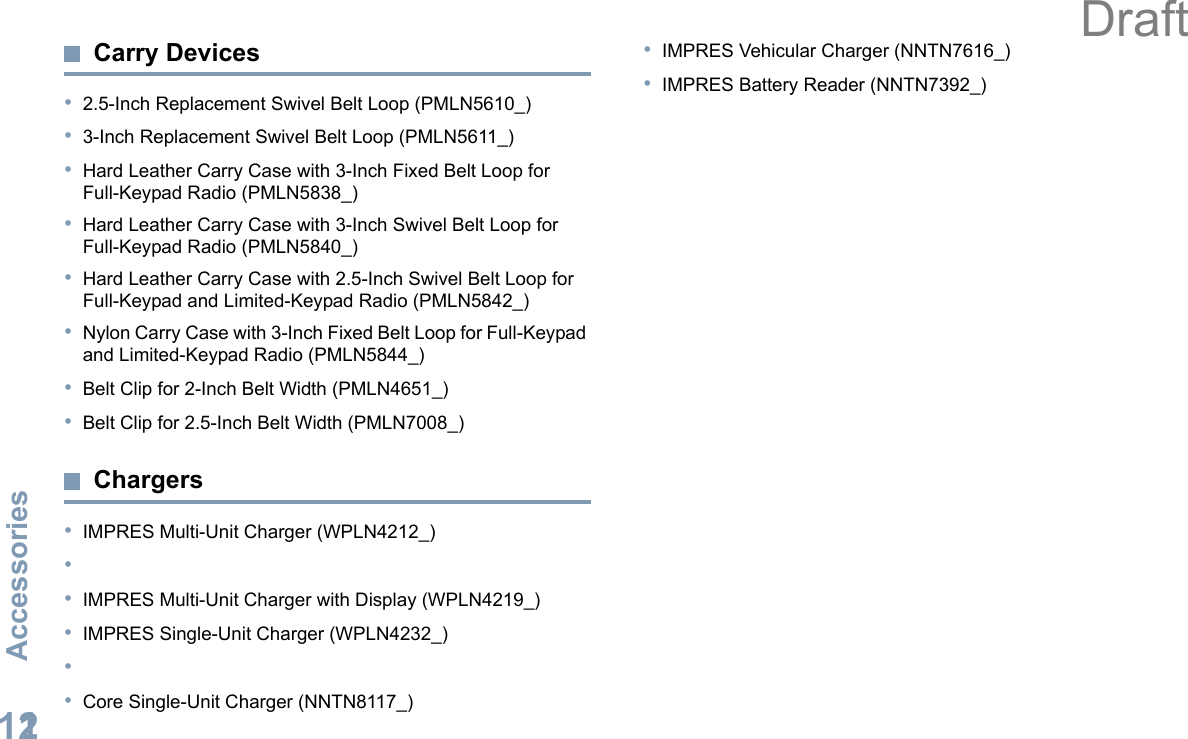 AccessoriesEnglish112Carry Devices•2.5-Inch Replacement Swivel Belt Loop (PMLN5610_)•3-Inch Replacement Swivel Belt Loop (PMLN5611_)•Hard Leather Carry Case with 3-Inch Fixed Belt Loop for Full-Keypad Radio (PMLN5838_)•Hard Leather Carry Case with 3-Inch Swivel Belt Loop for Full-Keypad Radio (PMLN5840_)•Hard Leather Carry Case with 2.5-Inch Swivel Belt Loop for Full-Keypad and Limited-Keypad Radio (PMLN5842_)•Nylon Carry Case with 3-Inch Fixed Belt Loop for Full-Keypad and Limited-Keypad Radio (PMLN5844_)•Belt Clip for 2-Inch Belt Width (PMLN4651_)•Belt Clip for 2.5-Inch Belt Width (PMLN7008_)Chargers•IMPRES Multi-Unit Charger (WPLN4212_)••IMPRES Multi-Unit Charger with Display (WPLN4219_)•IMPRES Single-Unit Charger (WPLN4232_)••Core Single-Unit Charger (NNTN8117_)•IMPRES Vehicular Charger (NNTN7616_)•IMPRES Battery Reader (NNTN7392_)Draft
