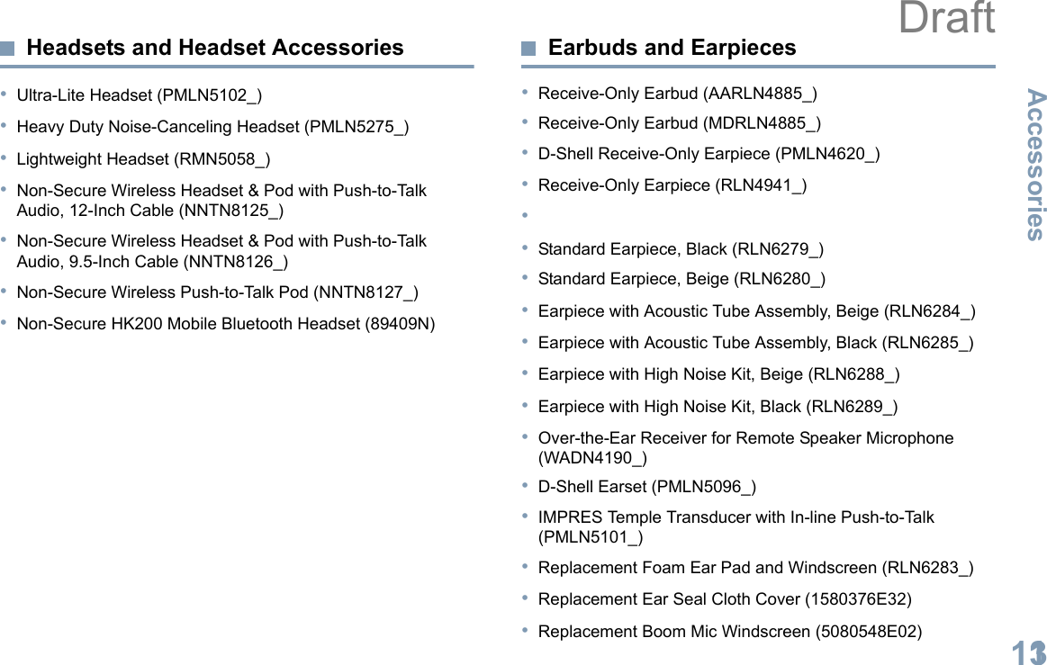 AccessoriesEnglish113Headsets and Headset Accessories•Ultra-Lite Headset (PMLN5102_)•Heavy Duty Noise-Canceling Headset (PMLN5275_)•Lightweight Headset (RMN5058_)•Non-Secure Wireless Headset &amp; Pod with Push-to-Talk Audio, 12-Inch Cable (NNTN8125_)•Non-Secure Wireless Headset &amp; Pod with Push-to-Talk Audio, 9.5-Inch Cable (NNTN8126_)•Non-Secure Wireless Push-to-Talk Pod (NNTN8127_)•Non-Secure HK200 Mobile Bluetooth Headset (89409N)Earbuds and Earpieces•Receive-Only Earbud (AARLN4885_)•Receive-Only Earbud (MDRLN4885_)•D-Shell Receive-Only Earpiece (PMLN4620_)•Receive-Only Earpiece (RLN4941_)••Standard Earpiece, Black (RLN6279_)•Standard Earpiece, Beige (RLN6280_)•Earpiece with Acoustic Tube Assembly, Beige (RLN6284_)•Earpiece with Acoustic Tube Assembly, Black (RLN6285_)•Earpiece with High Noise Kit, Beige (RLN6288_)•Earpiece with High Noise Kit, Black (RLN6289_)•Over-the-Ear Receiver for Remote Speaker Microphone (WADN4190_)•D-Shell Earset (PMLN5096_)•IMPRES Temple Transducer with In-line Push-to-Talk (PMLN5101_)•Replacement Foam Ear Pad and Windscreen (RLN6283_)•Replacement Ear Seal Cloth Cover (1580376E32)•Replacement Boom Mic Windscreen (5080548E02)Draft