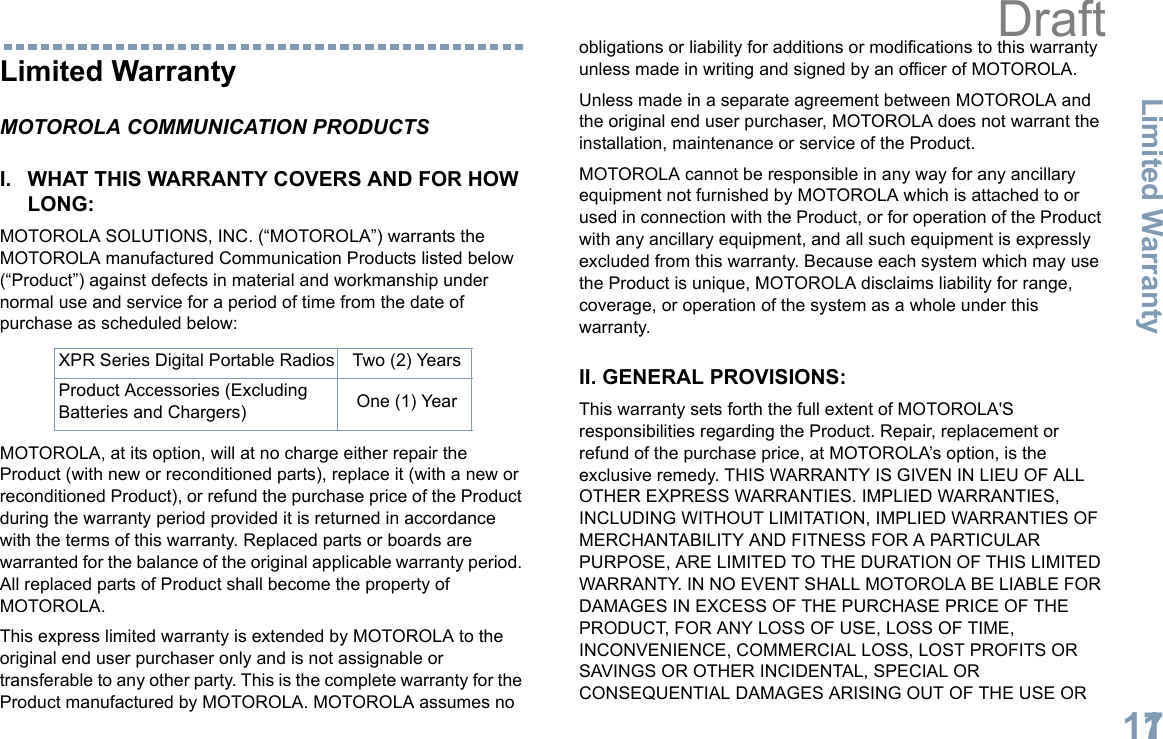 Limited WarrantyEnglish117Limited WarrantyMOTOROLA COMMUNICATION PRODUCTSI. WHAT THIS WARRANTY COVERS AND FOR HOW LONG:MOTOROLA SOLUTIONS, INC. (“MOTOROLA”) warrants the MOTOROLA manufactured Communication Products listed below (“Product”) against defects in material and workmanship under normal use and service for a period of time from the date of purchase as scheduled below:MOTOROLA, at its option, will at no charge either repair the Product (with new or reconditioned parts), replace it (with a new or reconditioned Product), or refund the purchase price of the Product during the warranty period provided it is returned in accordance with the terms of this warranty. Replaced parts or boards are warranted for the balance of the original applicable warranty period. All replaced parts of Product shall become the property of MOTOROLA.This express limited warranty is extended by MOTOROLA to the original end user purchaser only and is not assignable or transferable to any other party. This is the complete warranty for the Product manufactured by MOTOROLA. MOTOROLA assumes no obligations or liability for additions or modifications to this warranty unless made in writing and signed by an officer of MOTOROLA. Unless made in a separate agreement between MOTOROLA and the original end user purchaser, MOTOROLA does not warrant the installation, maintenance or service of the Product.MOTOROLA cannot be responsible in any way for any ancillary equipment not furnished by MOTOROLA which is attached to or used in connection with the Product, or for operation of the Product with any ancillary equipment, and all such equipment is expressly excluded from this warranty. Because each system which may use the Product is unique, MOTOROLA disclaims liability for range, coverage, or operation of the system as a whole under this warranty.II. GENERAL PROVISIONS:This warranty sets forth the full extent of MOTOROLA&apos;S responsibilities regarding the Product. Repair, replacement or refund of the purchase price, at MOTOROLA’s option, is the exclusive remedy. THIS WARRANTY IS GIVEN IN LIEU OF ALL OTHER EXPRESS WARRANTIES. IMPLIED WARRANTIES, INCLUDING WITHOUT LIMITATION, IMPLIED WARRANTIES OF MERCHANTABILITY AND FITNESS FOR A PARTICULAR PURPOSE, ARE LIMITED TO THE DURATION OF THIS LIMITED WARRANTY. IN NO EVENT SHALL MOTOROLA BE LIABLE FOR DAMAGES IN EXCESS OF THE PURCHASE PRICE OF THE PRODUCT, FOR ANY LOSS OF USE, LOSS OF TIME, INCONVENIENCE, COMMERCIAL LOSS, LOST PROFITS OR SAVINGS OR OTHER INCIDENTAL, SPECIAL OR CONSEQUENTIAL DAMAGES ARISING OUT OF THE USE OR XPR Series Digital Portable Radios Two (2) YearsProduct Accessories (Excluding Batteries and Chargers) One (1) YearDraft