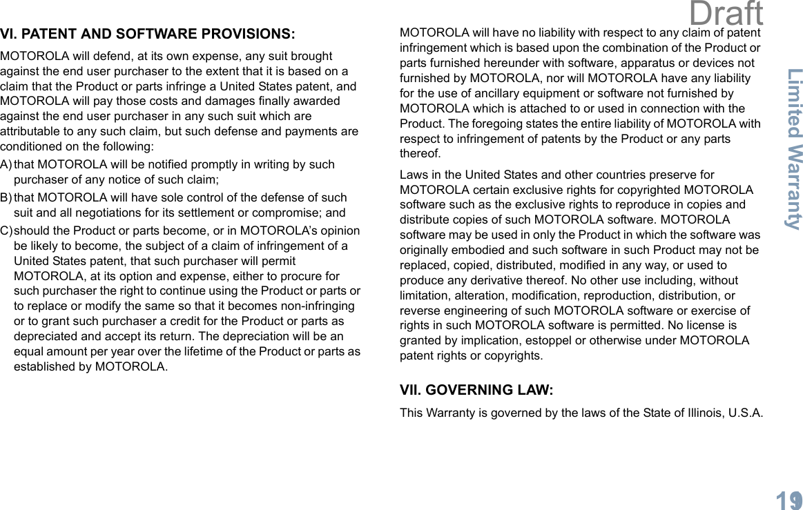 Limited WarrantyEnglish119VI. PATENT AND SOFTWARE PROVISIONS:MOTOROLA will defend, at its own expense, any suit brought against the end user purchaser to the extent that it is based on a claim that the Product or parts infringe a United States patent, and MOTOROLA will pay those costs and damages finally awarded against the end user purchaser in any such suit which are attributable to any such claim, but such defense and payments are conditioned on the following:A) that MOTOROLA will be notified promptly in writing by such purchaser of any notice of such claim;B) that MOTOROLA will have sole control of the defense of such suit and all negotiations for its settlement or compromise; andC)should the Product or parts become, or in MOTOROLA’s opinion be likely to become, the subject of a claim of infringement of a United States patent, that such purchaser will permit MOTOROLA, at its option and expense, either to procure for such purchaser the right to continue using the Product or parts or to replace or modify the same so that it becomes non-infringing or to grant such purchaser a credit for the Product or parts as depreciated and accept its return. The depreciation will be an equal amount per year over the lifetime of the Product or parts as established by MOTOROLA.MOTOROLA will have no liability with respect to any claim of patent infringement which is based upon the combination of the Product or parts furnished hereunder with software, apparatus or devices not furnished by MOTOROLA, nor will MOTOROLA have any liability for the use of ancillary equipment or software not furnished by MOTOROLA which is attached to or used in connection with the Product. The foregoing states the entire liability of MOTOROLA with respect to infringement of patents by the Product or any parts thereof.Laws in the United States and other countries preserve for MOTOROLA certain exclusive rights for copyrighted MOTOROLA software such as the exclusive rights to reproduce in copies and distribute copies of such MOTOROLA software. MOTOROLA software may be used in only the Product in which the software was originally embodied and such software in such Product may not be replaced, copied, distributed, modified in any way, or used to produce any derivative thereof. No other use including, without limitation, alteration, modification, reproduction, distribution, or reverse engineering of such MOTOROLA software or exercise of rights in such MOTOROLA software is permitted. No license is granted by implication, estoppel or otherwise under MOTOROLA patent rights or copyrights.VII. GOVERNING LAW:This Warranty is governed by the laws of the State of Illinois, U.S.A.Draft
