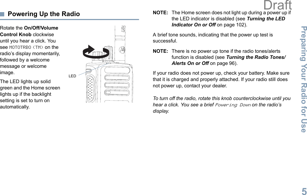 Preparing Your Radio for UseEnglish5Powering Up the RadioRotate the On/Off/Volume Control Knob clockwise until you hear a click. You see MOTOTRBO (TM) on the radio’s display momentarily, followed by a welcome message or welcome image.The LED lights up solid green and the Home screen lights up if the backlight setting is set to turn on automatically.NOTE: The Home screen does not light up during a power up if the LED indicator is disabled (see Turning the LED Indicator On or Off on page 102).A brief tone sounds, indicating that the power up test is successful.NOTE: There is no power up tone if the radio tones/alerts function is disabled (see Turning the Radio Tones/Alerts On or Off on page 96).If your radio does not power up, check your battery. Make sure that it is charged and properly attached. If your radio still does not power up, contact your dealer.To turn off the radio, rotate this knob counterclockwise until you hear a click. You see a brief Powering Down on the radio’s display.LEDDraft