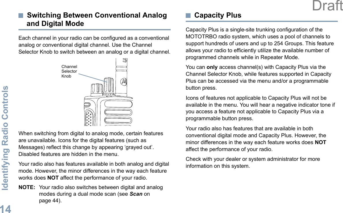 Identifying Radio ControlsEnglish14Switching Between Conventional Analog and Digital ModeEach channel in your radio can be configured as a conventional analog or conventional digital channel. Use the Channel Selector Knob to switch between an analog or a digital channel.When switching from digital to analog mode, certain features are unavailable. Icons for the digital features (such as Messages) reflect this change by appearing ‘grayed out’. Disabled features are hidden in the menu.Your radio also has features available in both analog and digital mode. However, the minor differences in the way each feature works does NOT affect the performance of your radio.NOTE: Your radio also switches between digital and analog modes during a dual mode scan (see Scan on page 44). Capacity PlusCapacity Plus is a single-site trunking configuration of the MOTOTRBO radio system, which uses a pool of channels to support hundreds of users and up to 254 Groups. This feature allows your radio to efficiently utilize the available number of programmed channels while in Repeater Mode.You can only access channel(s) with Capacity Plus via the Channel Selector Knob, while features supported in Capacity Plus can be accessed via the menu and/or a programmable button press.Icons of features not applicable to Capacity Plus will not be available in the menu. You will hear a negative indicator tone if you access a feature not applicable to Capacity Plus via a programmable button press.Your radio also has features that are available in both conventional digital mode and Capacity Plus. However, the minor differences in the way each feature works does NOT affect the performance of your radio.Check with your dealer or system administrator for more information on this system.Channel Selector KnobDraft